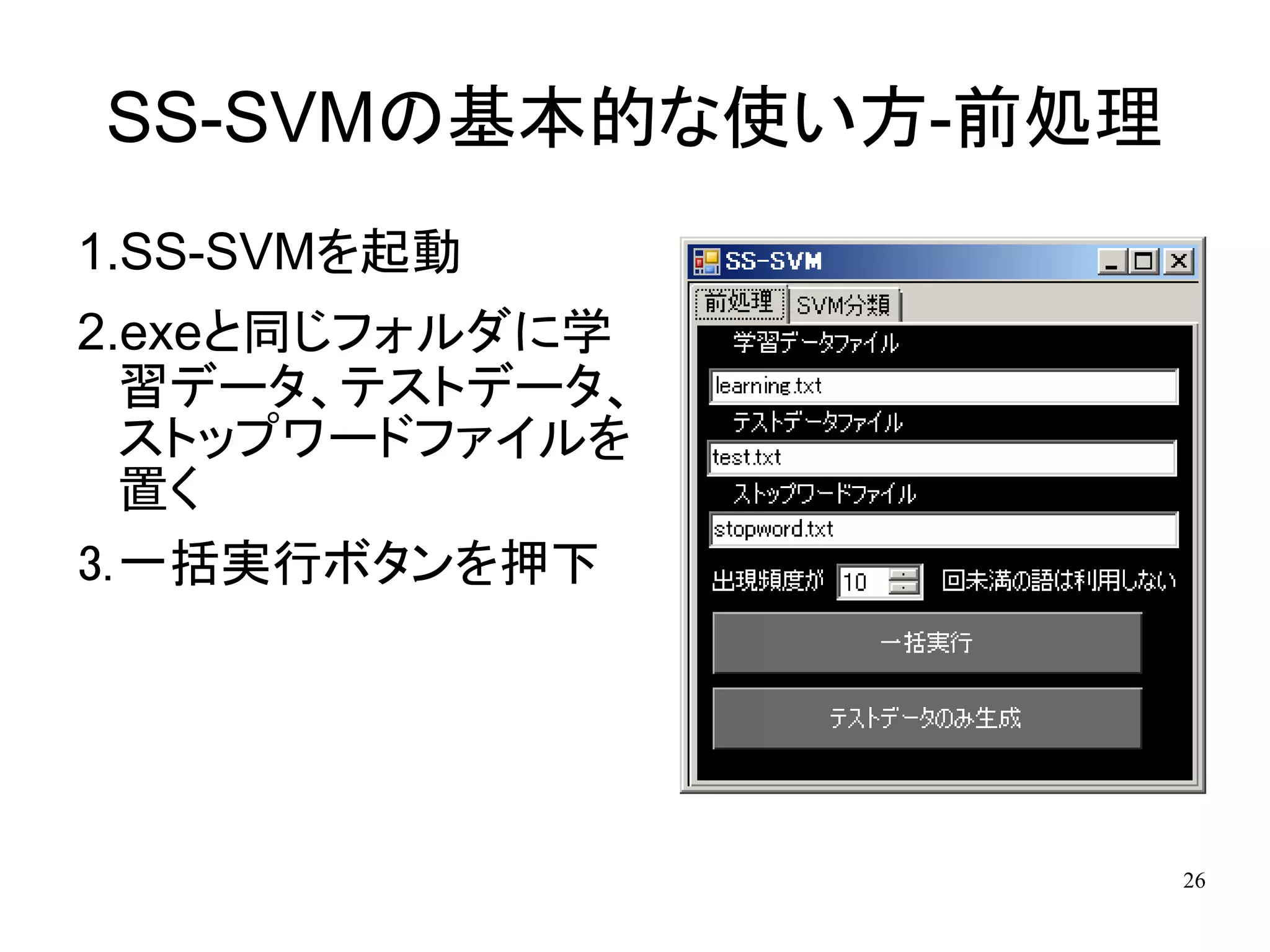SS-SVMの基本的な使い方-前処理
1.SS-SVMを起動
2.exeと同じフォルダに学
  習データ、テストデータ、
  ストップワードファイルを
  置く
3.一括実行ボタンを押下




                     26
 