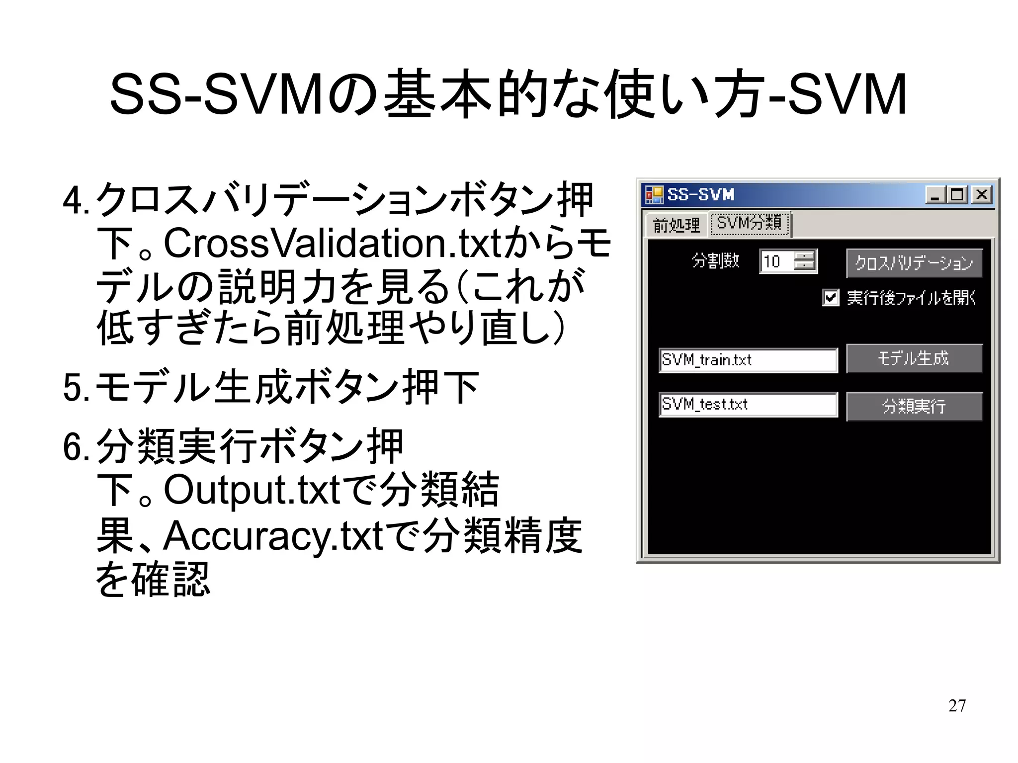 SS-SVMの基本的な使い方-SVM
4.クロスバリデーションボタン押
  下。CrossValidation.txtからモ
  デルの説明力を見る（これが
  低すぎたら前処理やり直し）
5.モデル生成ボタン押下
6.分類実行ボタン押
  下。Output.txtで分類結
  果、Accuracy.txtで分類精度
  を確認

                             27
 