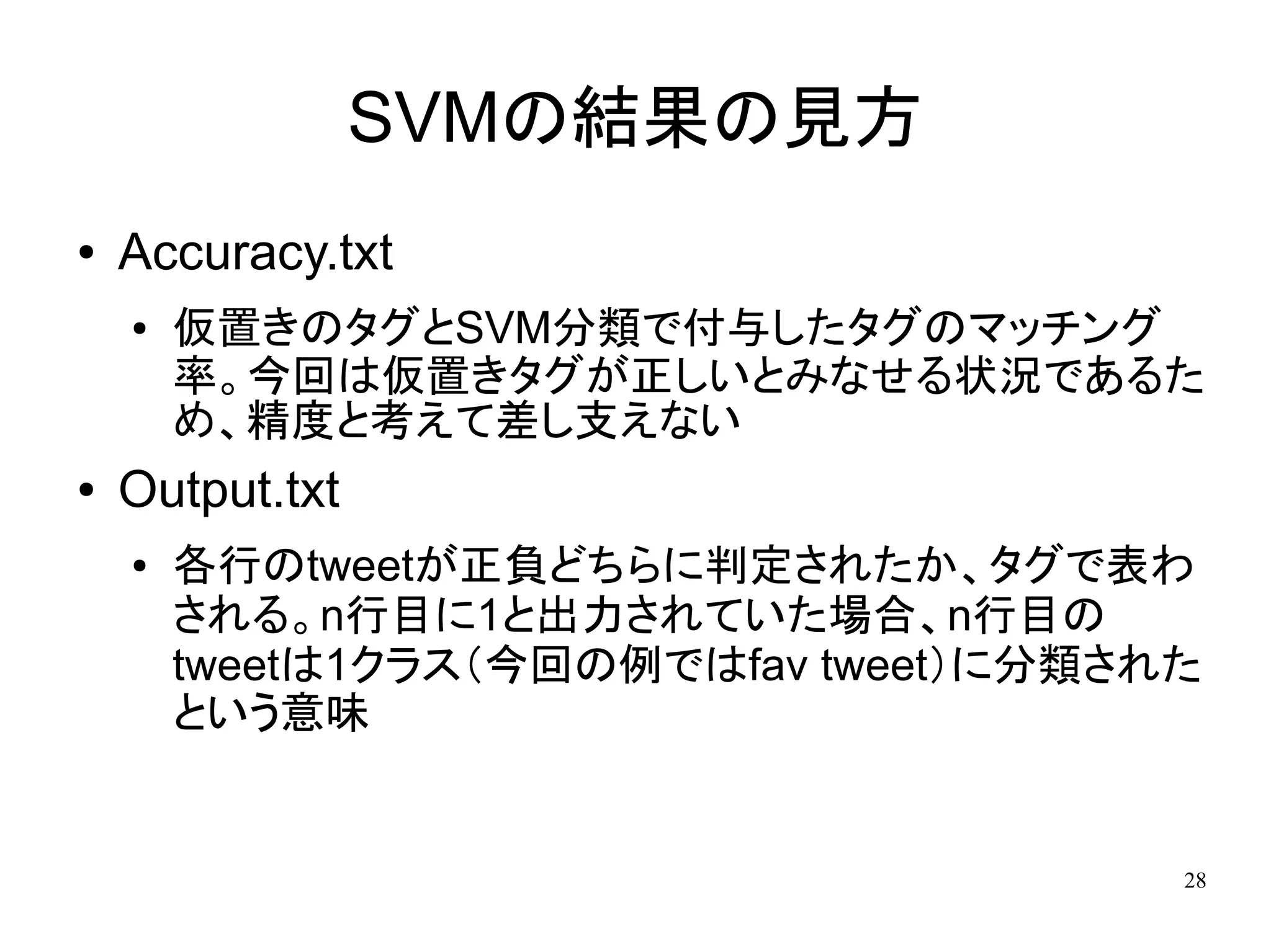 SVMの結果の見方
●   Accuracy.txt
    ●   仮置きのタグとSVM分類で付与したタグのマッチング
        率。今回は仮置きタグが正しいとみなせる状況であるた
        め、精度と考えて差し支えない
●   Output.txt
    ●   各行のtweetが正負どちらに判定されたか、タグで表わ
        される。n行目に1と出力されていた場合、n行目の
        tweetは1クラス（今回の例ではfav tweet）に分類された
        という意味


                                        28
 