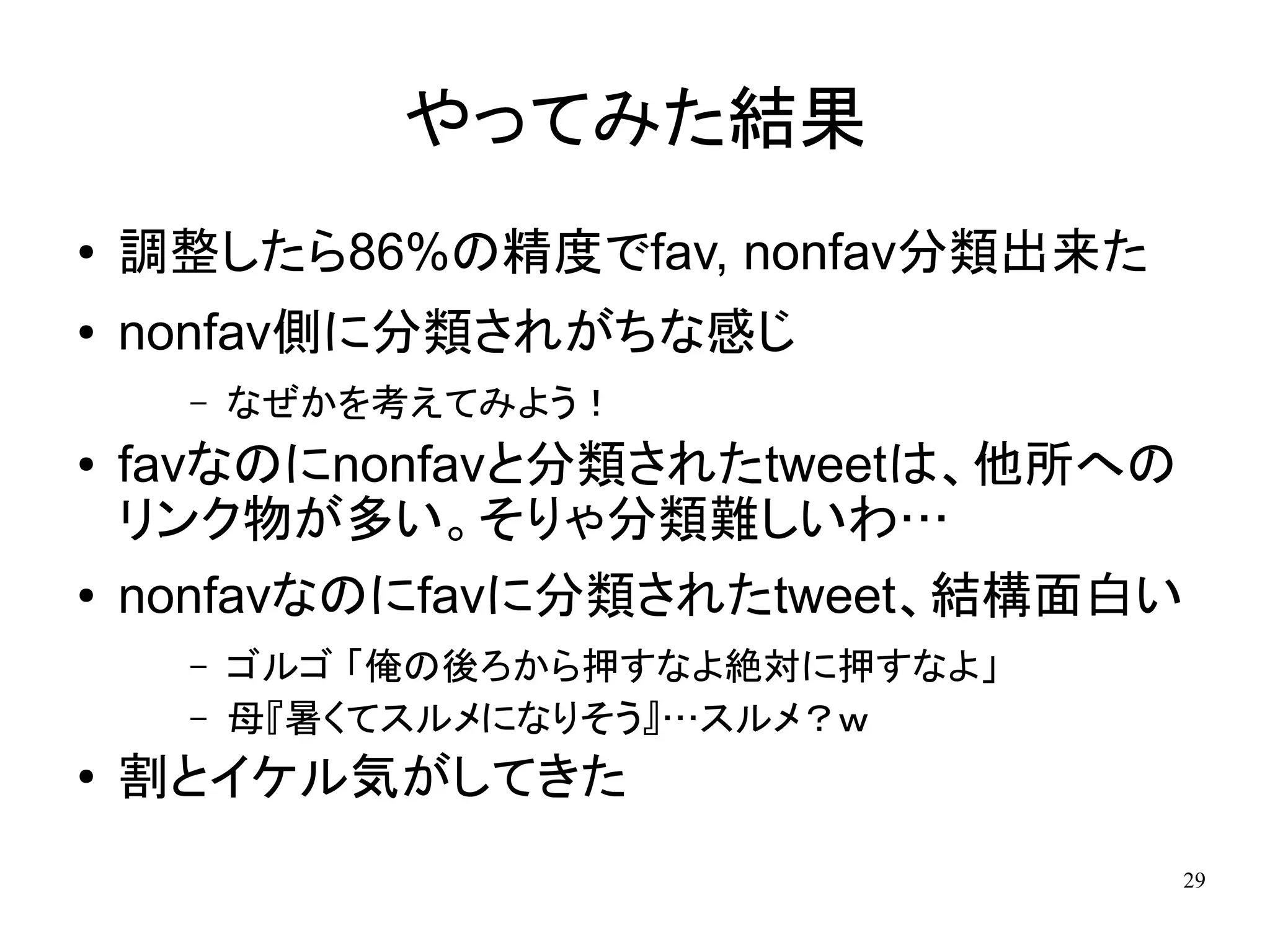 やってみた結果
●   調整したら86%の精度でfav, nonfav分類出来た
●   nonfav側に分類されがちな感じ
     –   なぜかを考えてみよう！
●   favなのにnonfavと分類されたtweetは、他所への
    リンク物が多い。そりゃ分類難しいわ…
●   nonfavなのにfavに分類されたtweet、結構面白い
     –   ゴルゴ 「俺の後ろから押すなよ絶対に押すなよ」
     –   母『暑くてスルメになりそう』…スルメ？ｗ
●
    割とイケル気がしてきた
                                   29
 