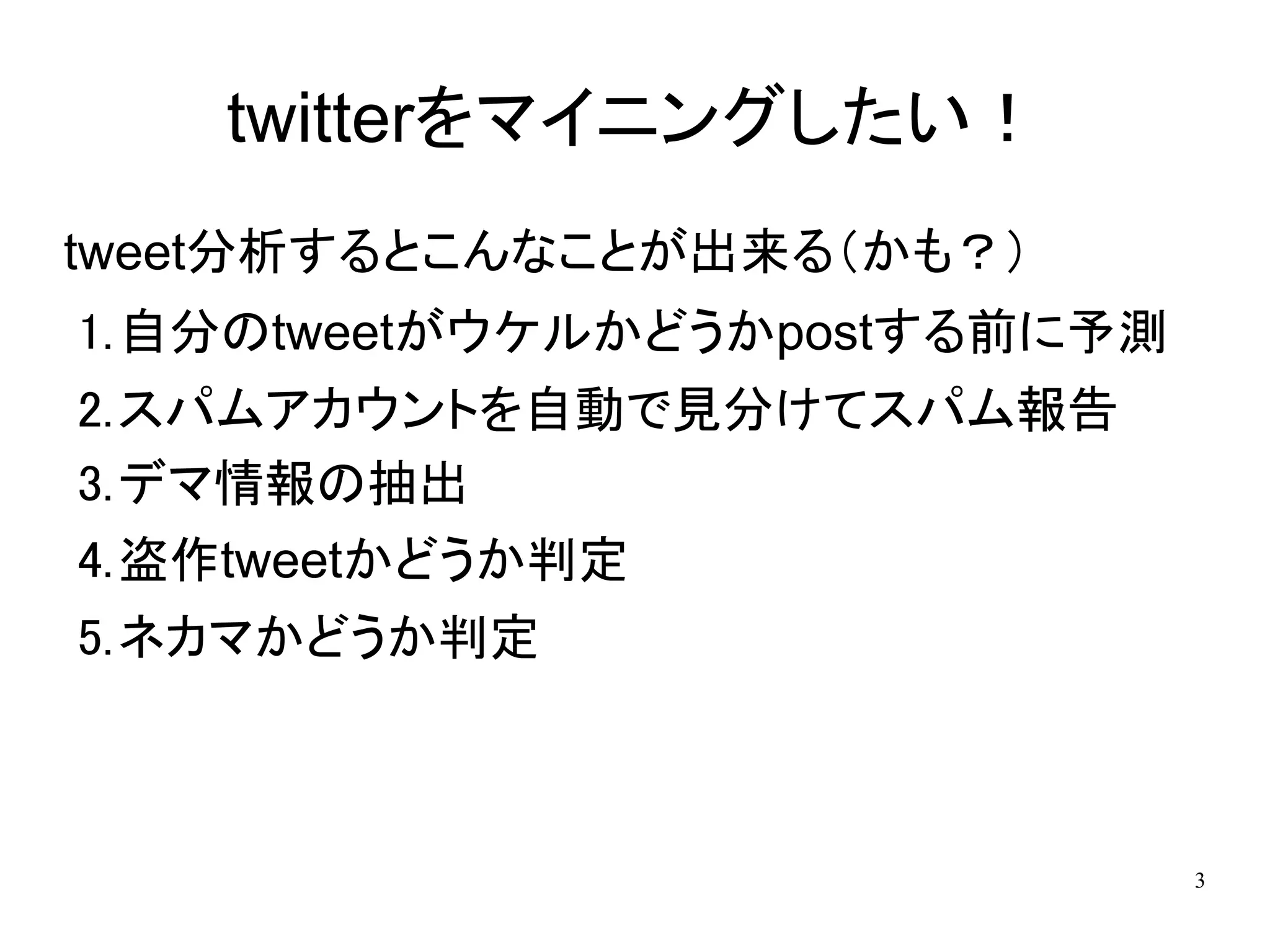 twitterをマイニングしたい！
tweet分析するとこんなことが出来る（かも？）
1.自分のtweetがウケルかどうかpostする前に予測
2.スパムアカウントを自動で見分けてスパム報告
3.デマ情報の抽出
4.盗作tweetかどうか判定
5.ネカマかどうか判定



                               3
 