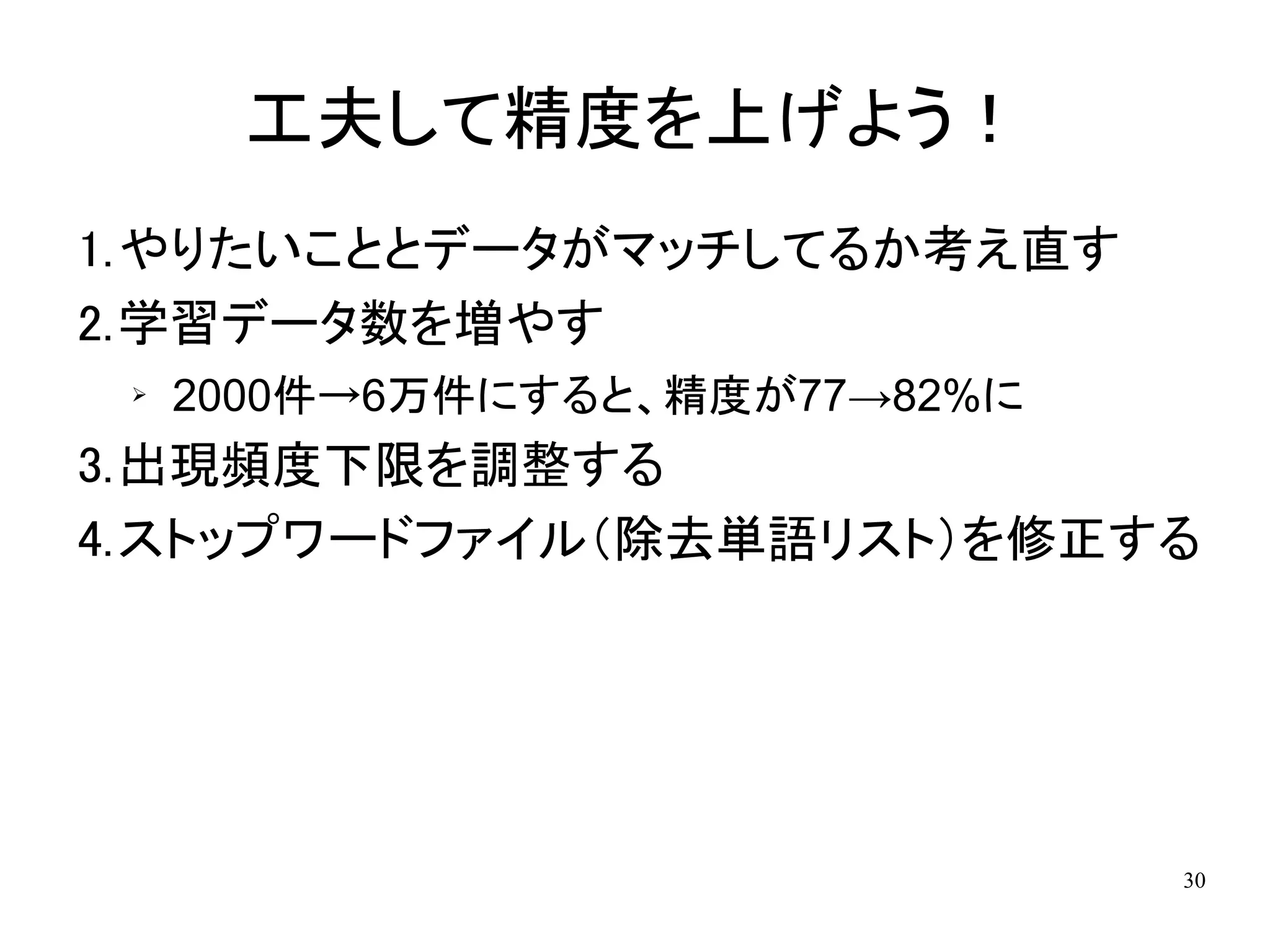 工夫して精度を上げよう！
1.やりたいこととデータがマッチしてるか考え直す
2.学習データ数を増やす
 ➢   2000件→6万件にすると、精度が77→82%に
3.出現頻度下限を調整する
4.ストップワードファイル（除去単語リスト）を修正する




                                30
 