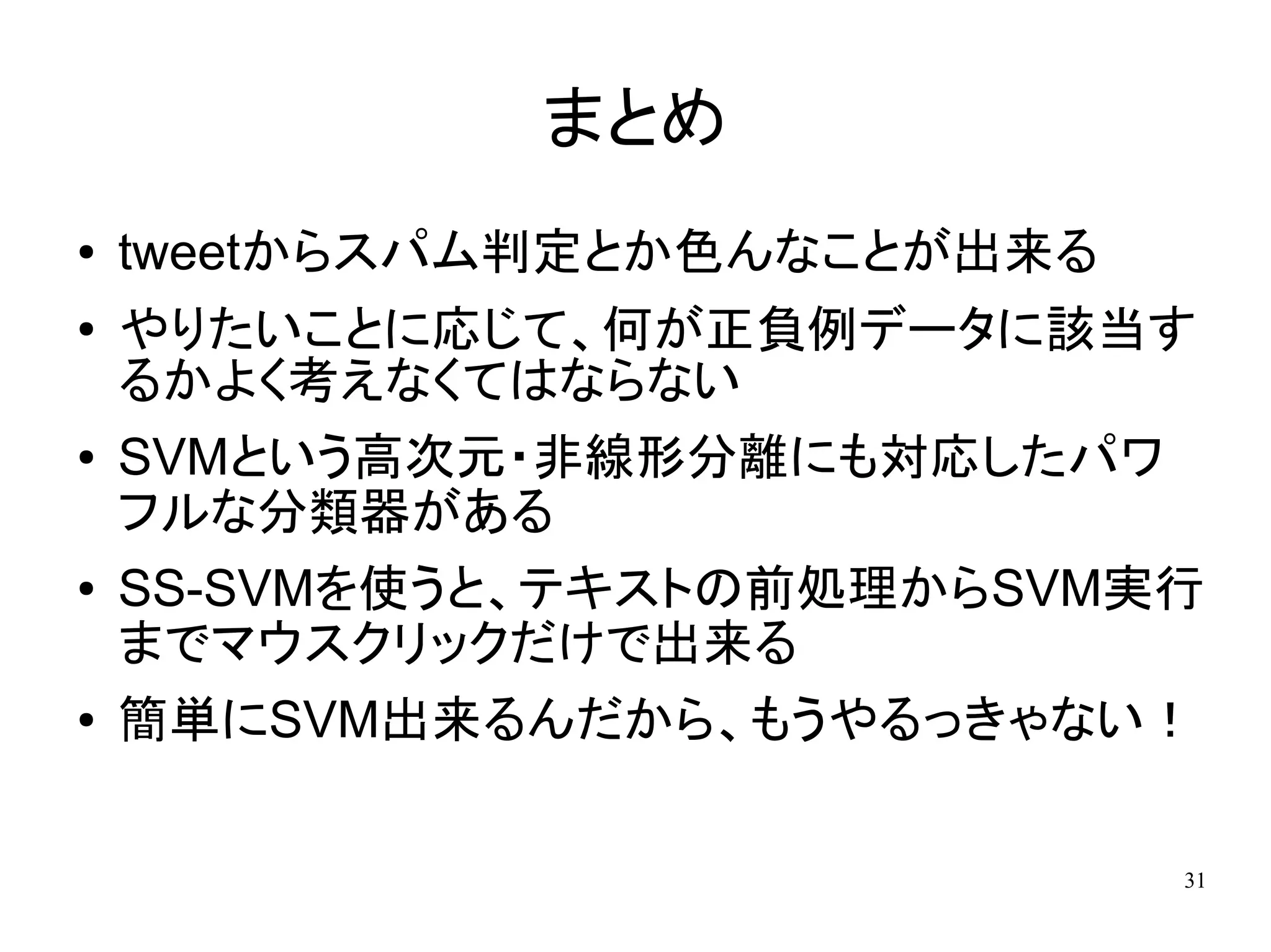 まとめ
●   tweetからスパム判定とか色んなことが出来る
●   やりたいことに応じて、何が正負例データに該当す
    るかよく考えなくてはならない
●   SVMという高次元・非線形分離にも対応したパワ
    フルな分類器がある
●   SS-SVMを使うと、テキストの前処理からSVM実行
    までマウスクリックだけで出来る
●   簡単にSVM出来るんだから、もうやるっきゃない！

                              31
 