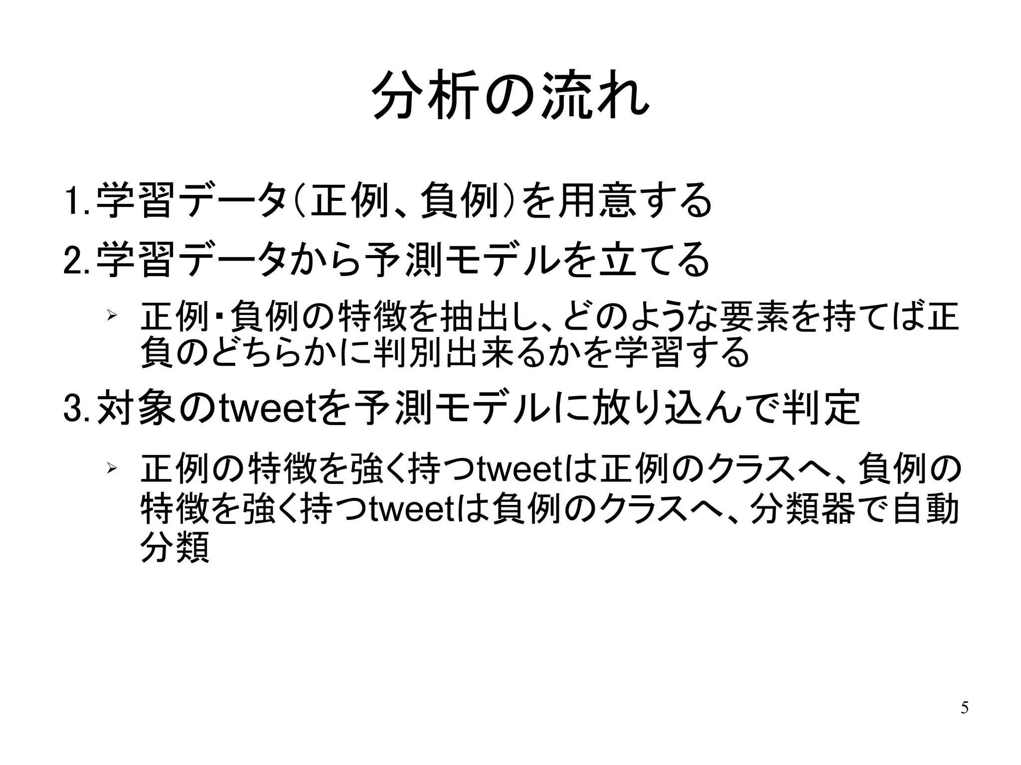 分析の流れ
1.学習データ（正例、負例）を用意する
2.学習データから予測モデルを立てる
 ➢
     正例・負例の特徴を抽出し、どのような要素を持てば正
     負のどちらかに判別出来るかを学習する
3.対象のtweetを予測モデルに放り込んで判定
 ➢   正例の特徴を強く持つtweetは正例のクラスへ、負例の
     特徴を強く持つtweetは負例のクラスへ、分類器で自動
     分類



                               5
 