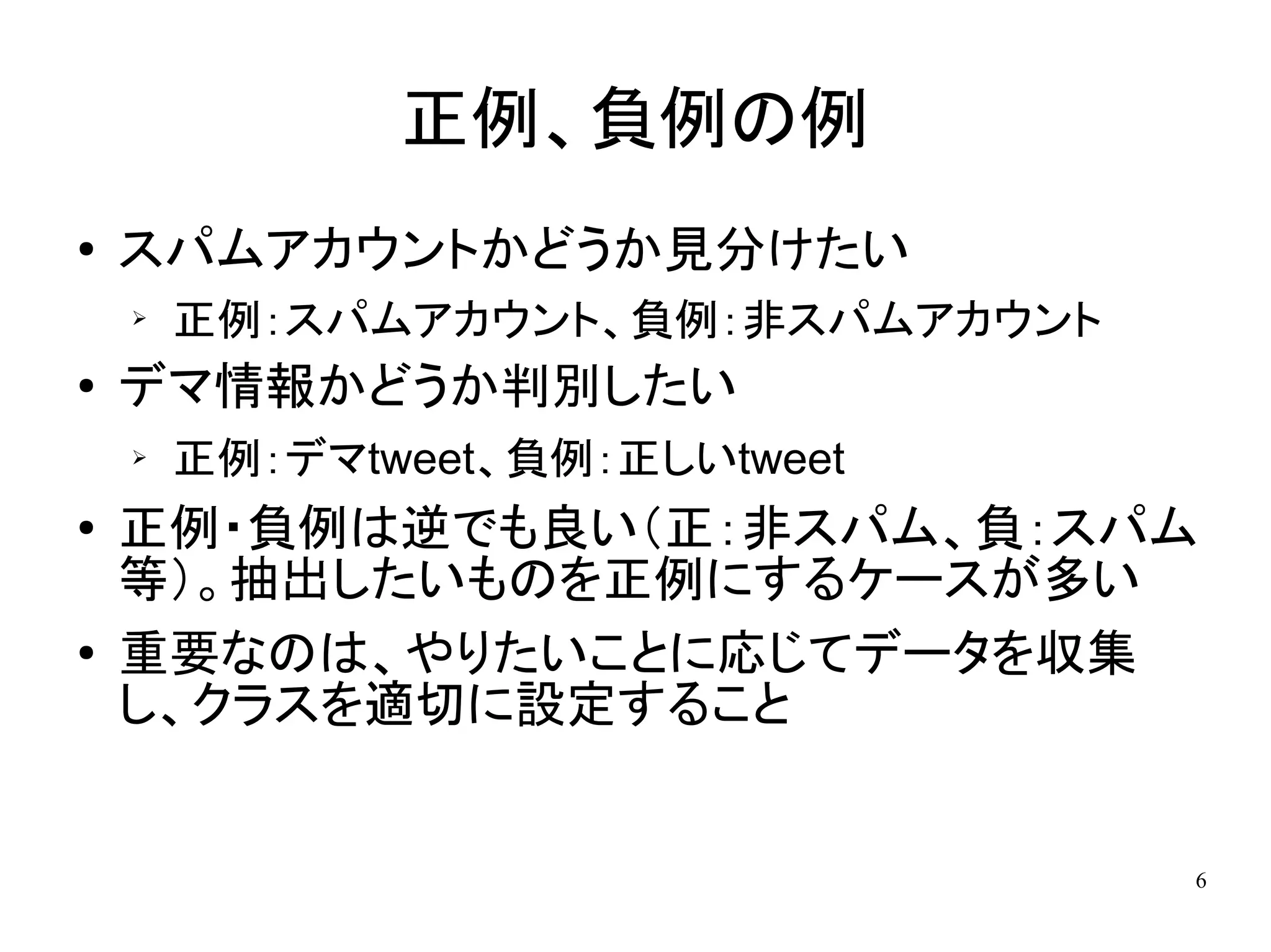 正例、負例の例
●   スパムアカウントかどうか見分けたい
    ➢
        正例：スパムアカウント、負例：非スパムアカウント
●   デマ情報かどうか判別したい
    ➢   正例：デマtweet、負例：正しいtweet
●   正例・負例は逆でも良い（正：非スパム、負：スパム
    等）。抽出したいものを正例にするケースが多い
●   重要なのは、やりたいことに応じてデータを収集
    し、クラスを適切に設定すること


                                   6
 