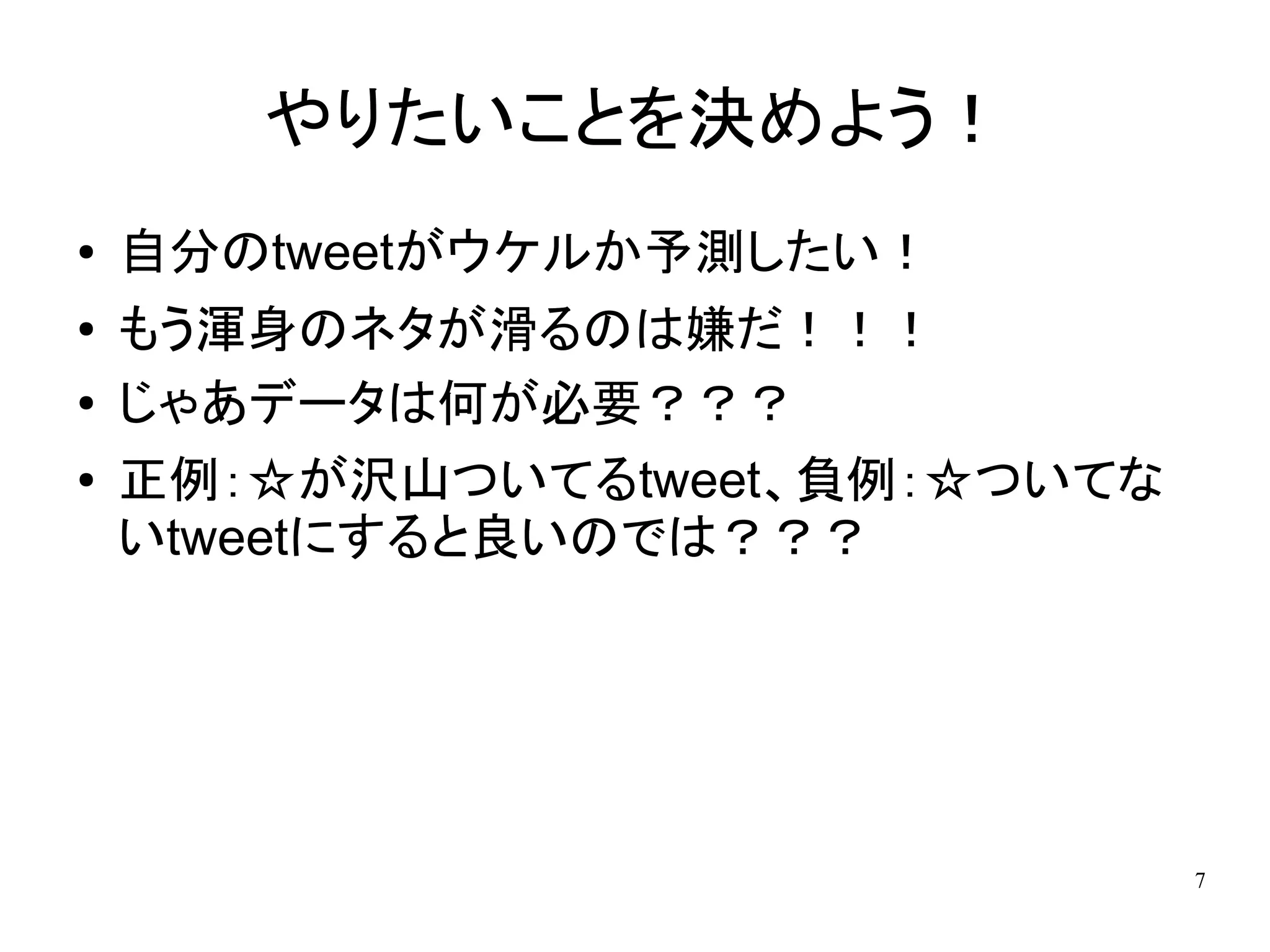やりたいことを決めよう！
●   自分のtweetがウケルか予測したい！
●   もう渾身のネタが滑るのは嫌だ！！！
●   じゃあデータは何が必要？？？
●   正例：☆が沢山ついてるtweet、負例：☆ついてな
    いtweetにすると良いのでは？？？




                                7
 