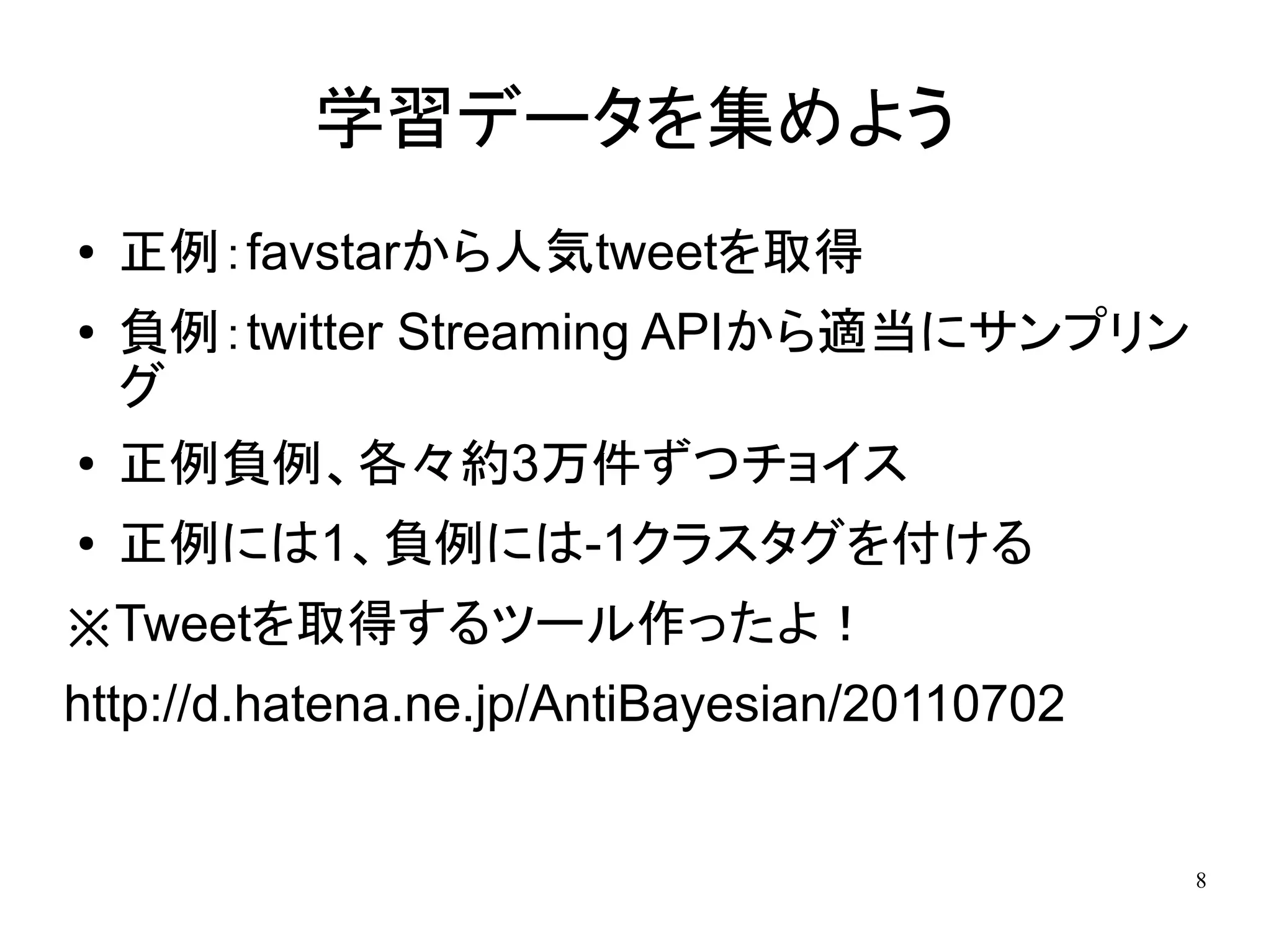 学習データを集めよう
●   正例：favstarから人気tweetを取得
●   負例：twitter Streaming APIから適当にサンプリン
    グ
●   正例負例、各々約3万件ずつチョイス
●   正例には1、負例には-1クラスタグを付ける
※Tweetを取得するツール作ったよ！
http://d.hatena.ne.jp/AntiBayesian/20110702


                                              8
 