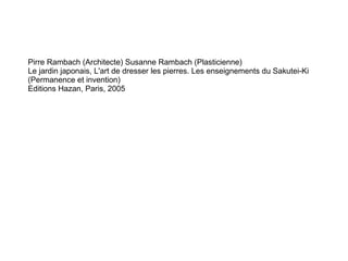 Pirre Rambach (Architecte) Susanne Rambach (Plasticienne)  Le jardin japonais, L'art de dresser les pierres. Les enseignements du Sakutei-Ki (Permanence et invention) Editions Hazan, Paris, 2005 