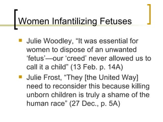 Women Infantilizing Fetuses Julie Woodley, “It was essential for women to dispose of an unwanted ‘fetus’—our ‘creed’ never allowed us to call it a child” (13 Feb. p. 14A) Julie Frost, “They [the United Way] need to reconsider this because killing unborn children is truly a shame of the human race” (27 Dec., p. 5A) 