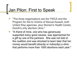 Jan Pilon: First to Speak "The three organizations are the YWCA and the Program for Aid to Victims of Sexual Assault, both United Way agencies, plus Women's Health Center, Duluth's only abortion clinic." "A friend of mine, one who has generously supported many good causes, was approached for a gift by one of the partners.  She was not told of the coalition and was shocked to learn later that her money would benefit (directly or indirectly) a clinic that performs more than 1000 abortions each year."   