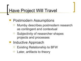 Have Project Will Travel Postmodern Assumptions Mumby describes postmodern research as contingent and contextual Subjectivity of researcher shapes projects and processes  Inductive Approach Existing Relationship to BFW  Later, artifacts to theory 