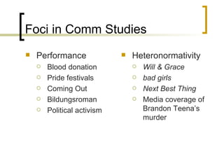 Foci in Comm Studies Performance Blood donation Pride festivals Coming Out Bildungsroman Political activism Heteronormativity Will & Grace bad girls Next Best Thing Media coverage of Brandon Teena’s murder  