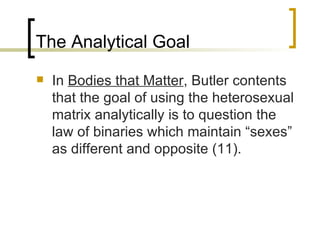 The Analytical Goal In  Bodies that Matter , Butler contents that the goal of using the heterosexual matrix analytically is to question the law of binaries which maintain “sexes” as different and opposite (11). 