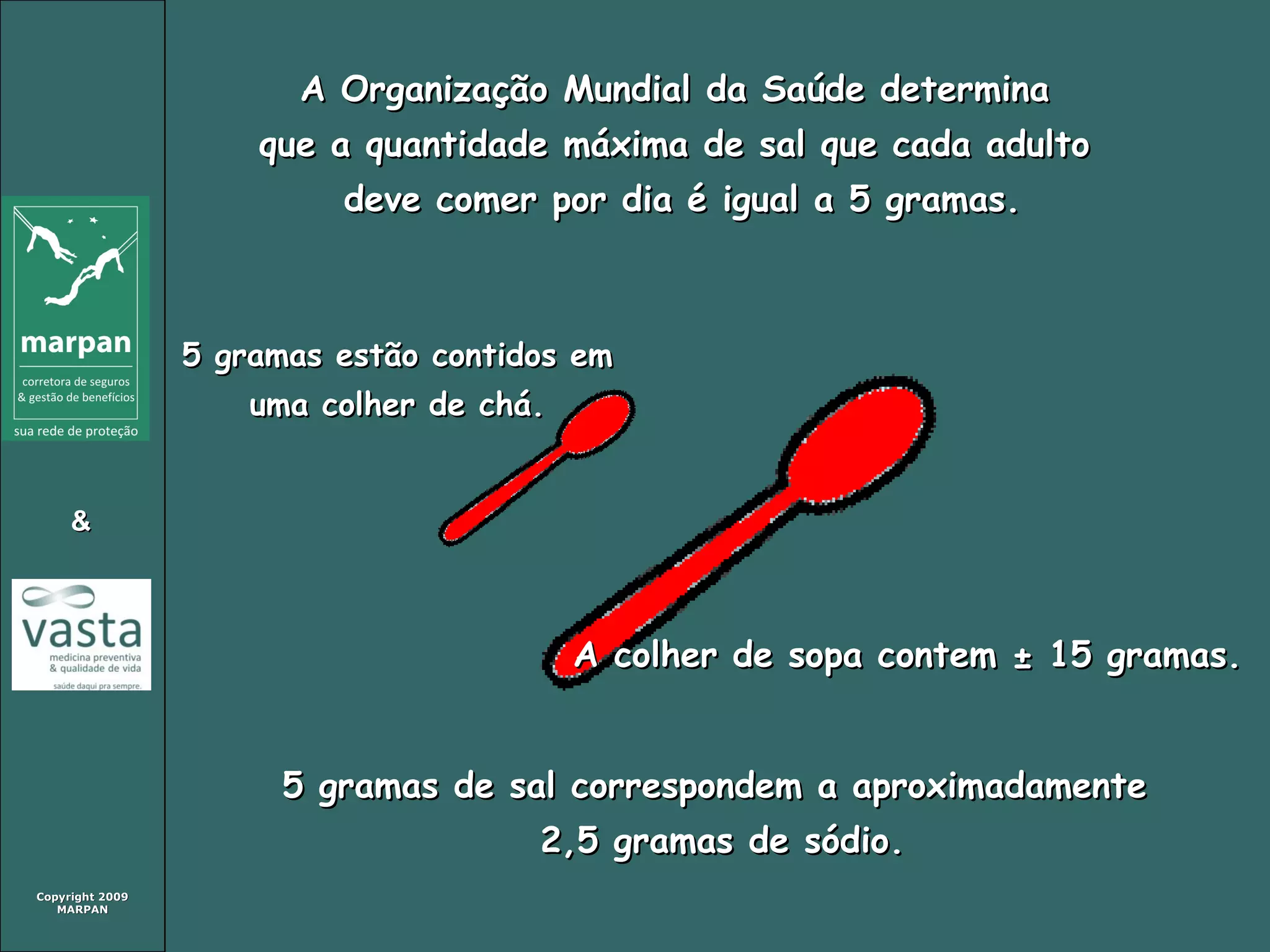 Copyright 2009Copyright 2009
MARPANMARPAN
&&
A Organização Mundial da Saúde determinaA Organização Mundial da Saúde determina
que a quantidade máxima de sal que cada adultoque a quantidade máxima de sal que cada adulto
deve comer por dia é igual a 5 gramas.deve comer por dia é igual a 5 gramas.
5 gramas de sal correspondem a aproximadamente5 gramas de sal correspondem a aproximadamente
2,5 gramas de sódio.2,5 gramas de sódio.
A colher de sopa contem ± 15 gramas.A colher de sopa contem ± 15 gramas.
5 gramas estão contidos em5 gramas estão contidos em
uma colher de chá.uma colher de chá.
 