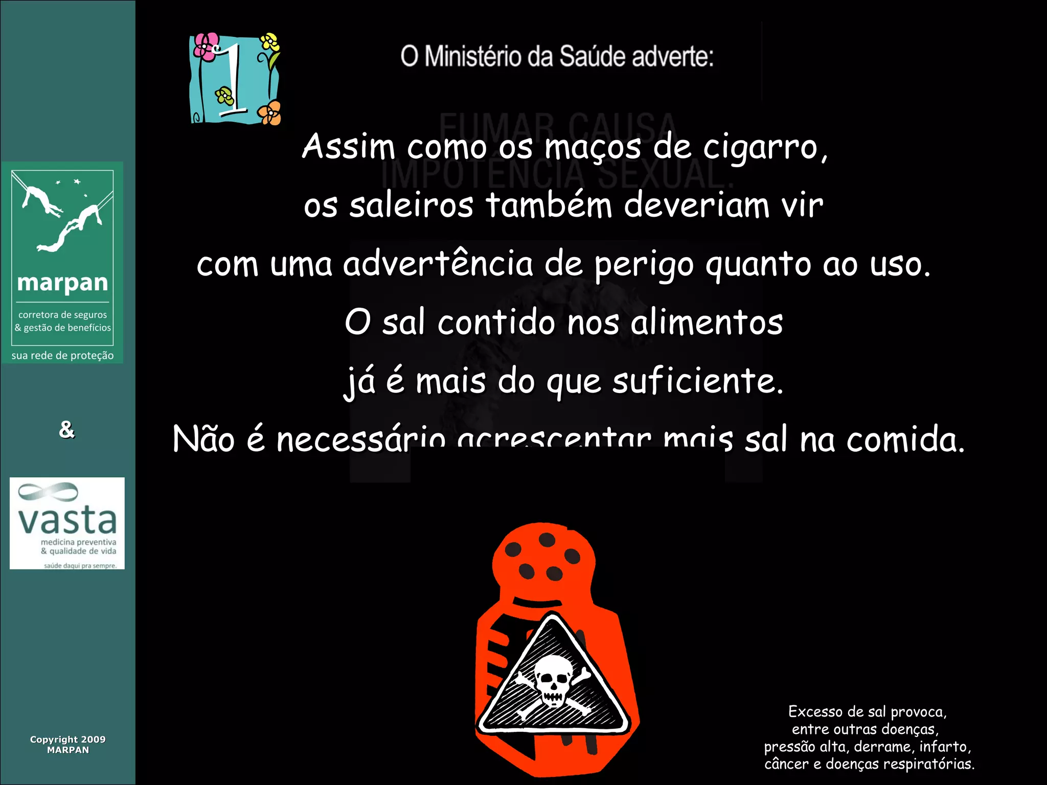 Copyright 2009Copyright 2009
MARPANMARPAN
&&
Assim como os maços de cigarro,Assim como os maços de cigarro,
os saleiros também deveriam viros saleiros também deveriam vir
com uma advertência de perigo quanto ao uso.com uma advertência de perigo quanto ao uso.
O sal contido nos alimentosO sal contido nos alimentos
já é mais do que suficiente.já é mais do que suficiente.
Não é necessário acrescentar mais sal na comida.Não é necessário acrescentar mais sal na comida.
Excesso de sal provoca,Excesso de sal provoca,
entre outras doenças,entre outras doenças,
pressão alta, derrame, infarto,pressão alta, derrame, infarto,
câncer e doenças respiratórias.câncer e doenças respiratórias.
 