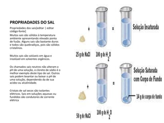 PROPRIADADES DO SAL
Propriedades dos sais[editar | editar
código-fonte]
Muitos sais são sólidos à temperatura
ambiente apresentando elevado ponto
de fusão. Alguns sais são bastante duros
e todos são quebradiços, pois são sólidos
cristalinos.
Muitos sais são solúveis em água e
insolúvel em solventes orgânicos.
Os chamados sais neutros não alteram o
pH de uma solução, o cloreto de sódio é o
melhor exemplo deste tipo de sal. Outros
sais podem levantar ou baixar o pH de
uma solução, dependendo da de sua
acidez ou alcalinidade.
Cristais de sal secos são isolantes
elétricos. Sais em soluções aquosas ou
fundidos são condutores de corrente
elétrica
 