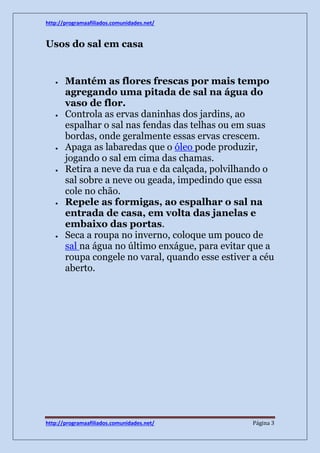 http://programaafiliados.comunidades.net/ 
Usos do sal em casa 
 Mantém as flores frescas por mais tempo 
agregando uma pitada de sal na água do 
vaso de flor. 
 Controla as ervas daninhas dos jardins, ao 
espalhar o sal nas fendas das telhas ou em suas 
bordas, onde geralmente essas ervas crescem. 
 Apaga as labaredas que o óleo pode produzir, 
jogando o sal em cima das chamas. 
 Retira a neve da rua e da calçada, polvilhando o 
sal sobre a neve ou geada, impedindo que essa 
cole no chão. 
 Repele as formigas, ao espalhar o sal na 
entrada de casa, em volta das janelas e 
embaixo das portas. 
 Seca a roupa no inverno, coloque um pouco de 
sal na água no último enxágue, para evitar que a 
roupa congele no varal, quando esse estiver a céu 
aberto. 
http://programaafiliados.comunidades.net/ Página 3 
 