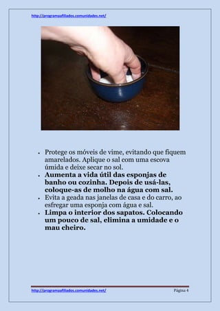 http://programaafiliados.comunidades.net/ 
 Protege os móveis de vime, evitando que fiquem 
amarelados. Aplique o sal com uma escova 
úmida e deixe secar no sol. 
 Aumenta a vida útil das esponjas de 
banho ou cozinha. Depois de usá-las, 
coloque-as de molho na água com sal. 
 Evita a geada nas janelas de casa e do carro, ao 
esfregar uma esponja com água e sal. 
 Limpa o interior dos sapatos. Colocando 
um pouco de sal, elimina a umidade e o 
mau cheiro. 
http://programaafiliados.comunidades.net/ Página 4 
 