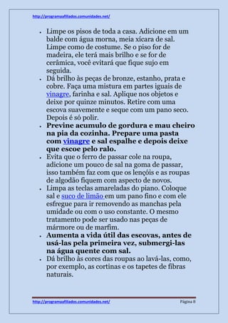 http://programaafiliados.comunidades.net/ 
 Limpe os pisos de toda a casa. Adicione em um 
balde com água morna, meia xícara de sal. 
Limpe como de costume. Se o piso for de 
madeira, ele terá mais brilho e se for de 
cerâmica, você evitará que fique sujo em 
seguida. 
 Dá brilho às peças de bronze, estanho, prata e 
cobre. Faça uma mistura em partes iguais de 
vinagre, farinha e sal. Aplique nos objetos e 
deixe por quinze minutos. Retire com uma 
escova suavemente e seque com um pano seco. 
Depois é só polir. 
 Previne acumulo de gordura e mau cheiro 
na pia da cozinha. Prepare uma pasta 
com vinagre e sal espalhe e depois deixe 
que escoe pelo ralo. 
 Evita que o ferro de passar cole na roupa, 
adicione um pouco de sal na goma de passar, 
isso também faz com que os lençóis e as roupas 
de algodão fiquem com aspecto de novos. 
 Limpa as teclas amareladas do piano. Coloque 
sal e suco de limão em um pano fino e com ele 
esfregue para ir removendo as manchas pela 
umidade ou com o uso constante. O mesmo 
tratamento pode ser usado nas peças de 
mármore ou de marfim. 
 Aumenta a vida útil das escovas, antes de 
usá-las pela primeira vez, submergi-las 
na água quente com sal. 
 Dá brilho às cores das roupas ao lavá-las, como, 
por exemplo, as cortinas e os tapetes de fibras 
naturais. 
http://programaafiliados.comunidades.net/ Página 8 
 