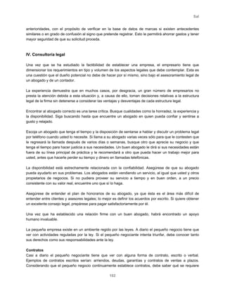 Sal
102
anterioridades, con el propósito de verificar en la base de datos de marcas si existen antecedentes
similares o en grado de confusión al signo que pretende registrar. Esto le permitirá ahorrar gastos y tener
mayor seguridad de que su solicitud proceda.
IV. Consultoría legal
Una vez que se ha estudiado la factibilidad de establecer una empresa, el empresario tiene que
dimensionar los requerimientos en tipo y volumen de los aspectos legales que debe contemplar. Esta es
una cuestión que el dueño potencial no debe de hacer por sí mismo, sino bajo el asesoramiento legal de
un abogado y de un contador.
La experiencia demuestra que en muchos casos, por desgracia, un gran número de empresarios no
presta la atención debida a esta situación y, a causa de ello, toman decisiones relativas a la estructura
legal de la firma sin detenerse a considerar las ventajas y desventajas de cada estructura legal.
Encontrar al abogado correcto es una tarea crítica. Busque cualidades como la honradez, la experiencia y
la disponibilidad. Siga buscando hasta que encuentre un abogado en quien pueda confiar y sentirse a
gusto y relajado.
Escoja un abogado que tenga el tiempo y la disposición de sentarse a hablar y discutir un problema legal
por teléfono cuando usted lo necesite. Si llama a su abogado varias veces sólo para que le contesten que
le regresará la llamada después de varios días o semanas, busque otro que aprecie su negocio y que
tenga el tiempo para hacer justicia a sus necesidades. Un buen abogado le dirá si sus necesidades están
fuera de su línea principal de práctica y le recomendará a otro que pueda hacer un trabajo mejor para
usted, antes que hacerle perder su tiempo y dinero en llamadas telefónicas.
La disponibilidad está estrechamente relacionada con la confiabilidad. Asegúrese de que su abogado
pueda ayudarlo en sus problemas. Los abogados están vendiendo un servicio, al igual que usted y otros
propietarios de negocios. Si no pudiera proveer su servicio a tiempo y en buen orden, a un precio
consistente con su valor real, encuentre uno que sí lo haga.
Asegúrese de entender el plan de honorarios de su abogado, ya que ésta es el área más difícil de
entender entre clientes y asesores legales; lo mejor es definir los acuerdos por escrito. Si quiere obtener
un excelente consejo legal, prepárese para pagar satisfactoriamente por él.
Una vez que ha establecido una relación firme con un buen abogado, habrá encontrado un apoyo
humano invaluable.
La pequeña empresa existe en un ambiente regido por las leyes. A diario el pequeño negocio tiene que
ver con actividades reguladas por la ley. Si el pequeño negociante intenta triunfar, debe conocer tanto
sus derechos como sus responsabilidades ante la ley.
Contratos
Casi a diario el pequeño negociante tiene que ver con alguna forma de contrato, escrito o verbal.
Ejemplos de contratos escritos serían: arriendos, deudas, garantías y contratos de ventas a plazos.
Considerando que el pequeño negocio continuamente establece contratos, debe saber qué se requiere
 