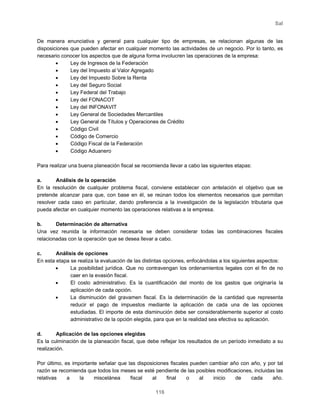 Sal
116
De manera enunciativa y general para cualquier tipo de empresas, se relacionan algunas de las
disposiciones que pueden afectar en cualquier momento las actividades de un negocio. Por lo tanto, es
necesario conocer los aspectos que de alguna forma involucren las operaciones de la empresa:
• Ley de Ingresos de la Federación
• Ley del Impuesto al Valor Agregado
• Ley del Impuesto Sobre la Renta
• Ley del Seguro Social
• Ley Federal del Trabajo
• Ley del FONACOT
• Ley del INFONAVIT
• Ley General de Sociedades Mercantiles
• Ley General de Títulos y Operaciones de Crédito
• Código Civil
• Código de Comercio
• Código Fiscal de la Federación
• Código Aduanero
Para realizar una buena planeación fiscal se recomienda llevar a cabo las siguientes etapas:
a. Análisis de la operación
En la resolución de cualquier problema fiscal, conviene establecer con antelación el objetivo que se
pretende alcanzar para que, con base en él, se reúnan todos los elementos necesarios que permitan
resolver cada caso en particular, dando preferencia a la investigación de la legislación tributaria que
pueda afectar en cualquier momento las operaciones relativas a la empresa.
b. Determinación de alternativa
Una vez reunida la información necesaria se deben considerar todas las combinaciones fiscales
relacionadas con la operación que se desea llevar a cabo.
c. Análisis de opciones
En esta etapa se realiza la evaluación de las distintas opciones, enfocándolas a los siguientes aspectos:
• La posibilidad jurídica. Que no contravengan los ordenamientos legales con el fin de no
caer en la evasión fiscal.
• El costo administrativo. Es la cuantificación del monto de los gastos que originaría la
aplicación de cada opción.
• La disminución del gravamen fiscal. Es la determinación de la cantidad que representa
reducir el pago de impuestos mediante la aplicación de cada una de las opciones
estudiadas. El importe de esta disminución debe ser considerablemente superior al costo
administrativo de la opción elegida, para que en la realidad sea efectiva su aplicación.
d. Aplicación de las opciones elegidas
Es la culminación de la planeación fiscal, que debe reflejar los resultados de un período inmediato a su
realización.
Por último, es importante señalar que las disposiciones fiscales pueden cambiar año con año, y por tal
razón se recomienda que todos los meses se esté pendiente de las posibles modificaciones, incluidas las
relativas a la miscelánea fiscal al final o al inicio de cada año.
 
