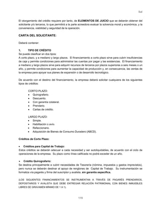 Sal
119
El otorgamiento del crédito requiere por tanto, de ELEMENTOS DE JUICIO que se deberán obtener del
solicitante y/o terceros, lo que permitirá a la parte acreedora evaluar la solvencia moral y económica, y la
conveniencia, viabilidad y seguridad de la operación.
CARTA DEL SOLICITANTE:
Deberá contener:
1. TIPO DE CRÉDITO
Se puede clasificar en dos tipos:
A corto plazo, y a mediano y largo plazos. El financiamiento a corto plazo sirve para cubrir insuficiencias
de caja y permite condiciones para administrar las cuentas por pagar y las existencias. El financiamiento
a mediano y largo plazos sirve para adquirir recursos de terceros por plazos superiores a seis meses o un
año, y permite condiciones para aumentar la capacidad de producción y, en consecuencia, las ventas de
la empresa para apoyar sus planes de expansión o de desarrollo tecnológico.
De acuerdo con el destino del financiamiento, la empresa deberá solicitar cualquiera de los siguientes
tipos de créditos:
CORTO PLAZO:
• Quirografario.
• Descuento.
• Con garantía colateral.
• Prendario.
• Cartas de crédito.
LARGO PLAZO:
• Simple.
• Habilitación o avío.
• Refaccionario.
• Adquisición de Bienes de Consumo Duradero (ABCD).
Créditos de Corto Plazo:
• Créditos para Capital de Trabajo:
Estos créditos se deberán adecuar a cada necesidad y ser autoliquidables, de acuerdo con el ciclo de
operaciones de la empresa. Su plazo como línea calificada no podrá exceder de un año.
• Crédito Quirografario:
Se destina principalmente a cubrir necesidades de Tesorería (nómina, impuestos y gastos imprevistos),
pero nunca se deberán destinar al apoyo de renglones de Capital de Trabajo. Su instrumentación se
formaliza vía pagarés y firma del suscriptor y avalista, sin garantía específica.
(LOS SIGUIENTES FINANCIAMIENTOS SE INSTRUMENTAN A TRAVÉS DE PAGARÉS PRENDARIOS,
DEPOSITARIOS Y AVALISTA QUE DEBE ENTREGAR RELACIÓN PATRIMONIAL CON BIENES INMUEBLES
LIBRES DE GRAVAMEN MÍNIMO DE 1 A 1).
 