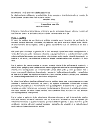 Sal
133
Rendimiento sobre la inversión de los accionistas
La más importante medida sobre la productividad de los negocios es el rendimiento sobre la inversión de
los accionistas, que se obtiene de la siguiente manera:
Utilidades netas
X 100
Promedio de inversión
de los accionistas
Esta razón nos indica el porcentaje de rendimiento que los accionistas alcanzan sobre su inversión, el
cual debe ser superior al rendimiento otorgado por los instrumentos de renta fija.
Punto de equilibrio
El punto de equilibrio es una técnica de análisis empleada como instrumento de planificación de
utilidades, toma de decisiones y resolución de problemas. Para aplicar esta técnica es necesario conocer
el comportamiento de los ingresos, costos y gastos, separando los que son variables de los fijos o
semifijos.
Los gastos y los costos fijos se generan con el paso del tiempo, aparte del volumen de la producción y
ventas. Son llamados gastos y costos de estructura, porque generalmente se contratan e instalan para la
estructuración de la empresa; como ejemplo de estos costos y gastos pueden citarse la depreciación en
línea recta, las rentas y los salarios que no están en relación directa con el volumen de producción, entre
otros.
Por el contrario, los gastos variables se generan en razón directa de los volúmenes de producción y
ventas; como ejemplo pueden citarse la mano de obra pagada en razón de las unidades producidas, la
materia prima, los impuestos y las comisiones sobre ventas. Otros gastos y costos que oscilan más o
menos en proporción al volumen de producción y ventas son los llamados semivariables y, para efectos
de esta técnica, deben ser clasificados como fijos o como variables, aplicando el buen juicio y tomando
en cuenta su comportamiento al nivel del volumen de operación.
La utilización de la forma lineal de análisis del punto de equilibrio puede crear expectativas que supongan
aumentar o disminuir la producción; los costos y los ingresos aumentarán o disminuirán en forma
proporcional, situación que no necesariamente tiene que comportarse de esa manera, ya que los costos
variables por unidad no tienen que permanecer constantes aparte del número de unidades producidas.
Los costos variables por unidad pueden disminuir dentro de ciertos límites de producción, pero aumentar
con rapidez pasado el límite previsto.
Por tal motivo, la predicción de las utilidades de diferentes volúmenes, a partir únicamente los estados
financieros, resultan difíciles de determinar. Para ello es necesario el cálculo del punto de equilibrio que
determina el momento en que la empresa no genera ni utilidad ni pérdida, es decir, el nivel en que la
contribución marginal cubre con exactitud los costos y gastos fijos. La aplicación de la metodología del
punto de equilibrio se presenta en los anexos.
 