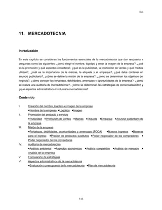 Sal
146
11. MERCADOTECNIA
Introducción
En este capítulo se consideran los fundamentos esenciales de la mercadotecnia que dan respuesta a
preguntas como las siguientes: ¿cómo elegir el nombre, logotipo y crear la imagen de la empresa?, ¿qué
es la promoción y qué aspectos considera?, ¿qué es la publicidad, la promoción de ventas y qué medios
utilizan?, ¿cuál es la importancia de la marcas, la etiqueta y el empaque?, ¿qué debe contener un
anuncio publicitario?, ¿cómo se define la misión de la empresa?, ¿cómo se determinan los objetivos del
negocio?, ¿cómo conocer las fortalezas, debilidades, amenazas y oportunidades de la empresa?, ¿cómo
se realiza una auditoria de mercadotecnia?, ¿cómo se determinan las estrategias de comercialización? y
¿qué aspectos administrativos involucra la mercadotecnia?
Contenido
I. Creación del nombre, logotipo e imagen de la empresa
•Nombre de la empresa •Logotipo •Imagen
II. Promoción del producto o servicio
•Publicidad •Promoción de ventas •Marcas •Etiqueta •Empaque •Anuncio publicitario de
la empresa
III. Misión de la empresa
•Fortalezas, debilidades, oportunidades y amenazas (FODA) •Nuevos ingresos •Barreras
para el ingreso •Presión de productos sustitutos •Poder negociador de los compradores •
Poder negociador de los proveedores
IV. Auditoría de mercadotecnia
•Análisis ambiental •Aspectos económicos •Análisis competitivo •Análisis de mercado •
Análisis de la empresa
V. Formulación de estrategias
VI. Aspectos administrativos de la mercadotecnia
•Evaluación y presupuesto de la mercadotecnia •Plan de mercadotecnia
 