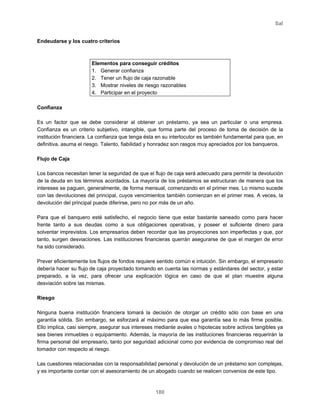 Sal
180
Endeudarse y los cuatro criterios
Elementos para conseguir créditos
1. Generar confianza
2. Tener un flujo de caja razonable
3. Mostrar niveles de riesgo razonables
4. Participar en el proyecto
Confianza
Es un factor que se debe considerar al obtener un préstamo, ya sea un particular o una empresa.
Confianza es un criterio subjetivo, intangible, que forma parte del proceso de toma de decisión de la
institución financiera. La confianza que tenga ésta en su interlocutor es también fundamental para que, en
definitiva, asuma el riesgo. Talento, fiabilidad y honradez son rasgos muy apreciados por los banqueros.
Flujo de Caja
Los bancos necesitan tener la seguridad de que el flujo de caja será adecuado para permitir la devolución
de la deuda en los términos acordados. La mayoría de los préstamos se estructuran de manera que los
intereses se paguen, generalmente, de forma mensual, comenzando en el primer mes. Lo mismo sucede
con las devoluciones del principal, cuyos vencimientos también comienzan en el primer mes. A veces, la
devolución del principal puede diferirse, pero no por más de un año.
Para que el banquero esté satisfecho, el negocio tiene que estar bastante saneado como para hacer
frente tanto a sus deudas como a sus obligaciones operativas, y poseer el suficiente dinero para
solventar imprevistos. Los empresarios deben recordar que las proyecciones son imperfectas y que, por
tanto, surgen desviaciones. Las instituciones financieras querrán asegurarse de que el margen de error
ha sido considerado.
Prever eficientemente los flujos de fondos requiere sentido común e intuición. Sin embargo, el empresario
debería hacer su flujo de caja proyectado tomando en cuenta las normas y estándares del sector, y estar
preparado, a la vez, para ofrecer una explicación lógica en caso de que el plan muestre alguna
desviación sobre las mismas.
Riesgo
Ninguna buena institución financiera tomará la decisión de otorgar un crédito sólo con base en una
garantía sólida. Sin embargo, se esforzará al máximo para que esa garantía sea lo más firme posible.
Ello implica, casi siempre, asegurar sus intereses mediante avales o hipotecas sobre activos tangibles ya
sea bienes inmuebles o equipamiento. Además, la mayoría de las instituciones financieras requerirán la
firma personal del empresario, tanto por seguridad adicional como por evidencia de compromiso real del
tomador con respecto al riesgo.
Las cuestiones relacionadas con la responsabilidad personal y devolución de un préstamo son complejas,
y es importante contar con el asesoramiento de un abogado cuando se realicen convenios de este tipo.
 
