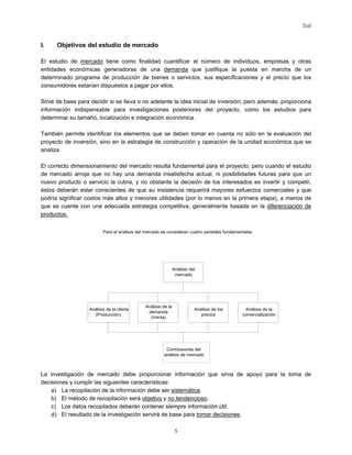 Sal
5
I. Objetivos del estudio de mercado
El estudio de mercado tiene como finalidad cuantificar el número de individuos, empresas y otras
entidades económicas generadoras de una demanda que justifique la puesta en marcha de un
determinado programa de producción de bienes o servicios, sus especificaciones y el precio que los
consumidores estarían dispuestos a pagar por ellos.
Sirve de base para decidir si se lleva o no adelante la idea inicial de inversión; pero además, proporciona
información indispensable para investigaciones posteriores del proyecto, como los estudios para
determinar su tamaño, localización e integración económica.
También permite identificar los elementos que se deben tomar en cuenta no sólo en la evaluación del
proyecto de inversión, sino en la estrategia de construcción y operación de la unidad económica que se
analiza.
El correcto dimensionamiento del mercado resulta fundamental para el proyecto, pero cuando el estudio
de mercado arroja que no hay una demanda insatisfecha actual, ni posibilidades futuras para que un
nuevo producto o servicio la cubra, y no obstante la decisión de los interesados es invertir y competir,
éstos deberán estar conscientes de que su insistencia requerirá mayores esfuerzos comerciales y que
podría significar costos más altos y menores utilidades (por lo menos en la primera etapa), a menos de
que se cuente con una adecuada estrategia competitiva, generalmente basada en la diferenciación de
productos.
La investigación de mercado debe proporcionar información que sirva de apoyo para la toma de
decisiones y cumplir las siguientes características:
a) La recopilación de la información debe ser sistemática.
b) El método de recopilación será objetivo y no tendencioso.
c) Los datos recopilados deberán contener siempre información útil.
d) El resultado de la investigación servirá de base para tomar decisiones.
Para el análisis del mercado se consideran cuatro variables fundamentales
Análisis del
mercado
Análisis de los
precios
Análisis de la
comercialización
Análisis de la oferta
(Producción)
Análisis de la
demanda
(Venta)
Conclusiones del
análisis de mercado
 