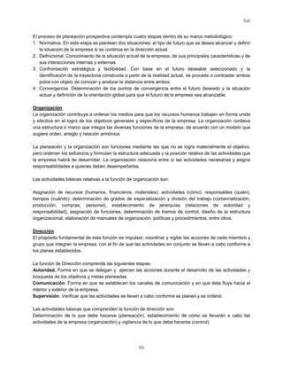 Sal
65
El proceso de planeación prospectiva contempla cuatro etapas dentro de su marco metodológico:
1. Normativa. En esta etapa se plantean dos situaciones: el tipo de futuro que se desea alcanzar y definir
la situación de la empresa si se continúa en la dirección actual.
2. Definicional. Conocimiento de la situación actual de la empresa, de sus principales características y de
sus interacciones internas y externas.
3. Confrontación estratégica y factibilidad. Con base en el futuro deseable seleccionado y la
identificación de la trayectoria construida a partir de la realidad actual, se procede a contrastar ambos
polos con objeto de conocer y analizar la distancia entre ambos.
4. Convergencia. Determinación de los puntos de convergencia entre el futuro deseado y la situación
actual y definición de la orientación global para que el futuro de la empresa sea alcanzable.
Organización
La organización contribuye a ordenar los medios para que los recursos humanos trabajen en forma unida
y efectiva en el logro de los objetivos generales y específicos de la empresa. La organización conlleva
una estructura o marco que integra las diversas funciones de la empresa, de acuerdo con un modelo que
sugiere orden, arreglo y relación armónica.
La planeación y la organización son funciones mediante las que no se logra materialmente el objetivo;
pero ordenan los esfuerzos y formulan la estructura adecuada y la posición relativa de las actividades que
la empresa habrá de desarrollar. La organización relaciona entre sí las actividades necesarias y asigna
responsabilidades a quienes deben desempeñarlas.
Las actividades básicas relativas a la función de organización son:
Asignación de recursos (humanos, financieros, materiales), actividades (cómo), responsables (quién),
tiempos (cuándo), determinación de grados de especialización y división del trabajo (comercialización,
producción, compras, personal), establecimiento de jerarquías (relaciones de autoridad y
responsabilidad), asignación de funciones, determinación de tramos de control, diseño de la estructura
organizacional, elaboración de manuales de organización, políticas y procedimientos, entre otros.
Dirección
El propósito fundamental de esta función es impulsar, coordinar y vigilar las acciones de cada miembro y
grupo que integran la empresa, con el fin de que las actividades en conjunto se lleven a cabo conforme a
los planes establecidos.
La función de Dirección comprende las siguientes etapas:
Autoridad. Forma en que se delegan y ejercen las acciones durante el desarrollo de las actividades y
búsqueda de los objetivos y metas planeadas.
Comunicación. Forma en que se establecen los canales de comunicación y en que ésta fluye hacia el
interior y exterior de la empresa.
Supervisión. Verificar que las actividades se lleven a cabo conforme se planeó y se ordenó.
Las actividades básicas que comprenden la función de dirección son:
Determinación de lo que debe hacerse (planeación), establecimiento de cómo se llevarán a cabo las
actividades de la empresa (organización) y vigilancia de lo que debe hacerse (control).
 