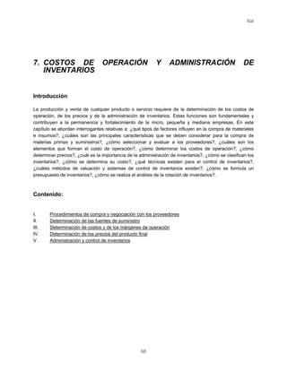 Sal
68
7. COSTOS DE OPERACIÓN Y ADMINISTRACIÓN DE
INVENTARIOS
Introducción
La producción y venta de cualquier producto o servicio requiere de la determinación de los costos de
operación, de los precios y de la administración de inventarios. Estas funciones son fundamentales y
contribuyen a la permanencia y fortalecimiento de la micro, pequeña y mediana empresas. En este
capítulo se abordan interrogantes relativas a: ¿qué tipos de factores influyen en la compra de materiales
e insumos?, ¿cuáles son las principales características que se deben considerar para la compra de
materias primas y suministros?, ¿cómo seleccionar y evaluar a los proveedores?, ¿cuáles son los
elementos que forman el costo de operación?, ¿cómo determinar los costos de operación?, ¿cómo
determinar precios?, ¿cuál es la importancia de la administración de inventarios?, ¿cómo se clasifican los
inventarios?, ¿cómo se determina su costo?, ¿qué técnicas existen para el control de inventarios?,
¿cuáles métodos de valuación y sistemas de control de inventarios existen?, ¿cómo se formula un
presupuesto de inventarios?, ¿cómo se realiza el análisis de la rotación de inventarios?.
Contenido:
I. Procedimientos de compra y negociación con los proveedores
II. Determinación de las fuentes de suministro
III. Determinación de costos y de los márgenes de operación
IV. Determinación de los precios del producto final
V. Administración y control de inventarios
 