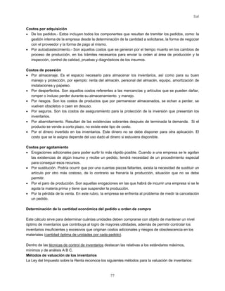 Sal
77
Costos por adquisición
• De los pedidos.- Estos incluyen todos los componentes que resultan de tramitar los pedidos, como: la
gestión interna de la empresa desde la determinación de la cantidad a solicitarse, la forma de negociar
con el proveedor y la forma de pago al mismo.
• Por autoabastecimiento.- Son aquellos costos que se generan por el tiempo muerto en los cambios de
proceso de producción, en los trámites necesarios para enviar la orden al área de producción y la
inspección, control de calidad, pruebas y diagnósticos de los insumos.
Costos de posesión
• Por almacenaje. Es el espacio necesario para almacenar los inventarios, así como para su buen
manejo y protección, por ejemplo: renta del almacén, personal del almacén, equipo, amortización de
instalaciones y papeleo.
• Por desperfectos. Son aquellos costos referentes a las mercancías y artículos que se pueden dañar,
romper o incluso perder durante su almacenamiento y manejo.
• Por riesgos. Son los costos de productos que por permanecer almacenados, se echan a perder, se
vuelven obsoletos o caen en desuso.
• Por seguros. Son los costos de aseguramiento para la protección de la inversión que presentan los
inventarios.
• Por abarrotamiento. Resultan de las existencias sobrantes después de terminada la demanda. Si el
producto se vende a corto plazo, no existe este tipo de costo.
• Por el dinero invertido en los inventarios. Este dinero no se debe disponer para otra aplicación. El
costo que se le asigna depende del uso dado al dinero si estuviera disponible.
Costos por agotamiento
• Erogaciones adicionales para poder surtir lo más rápido posible. Cuando a una empresa se le agotan
las existencias de algún insumo y recibe un pedido, tendrá necesidad de un procedimiento especial
para conseguir esos recursos.
• Por sustitución. Podría ocurrir que por una cuantas piezas faltantes, exista la necesidad de sustituir un
artículo por otro más costoso, de lo contrario se frenaría la producción, situación que no se debe
permitir.
• Por el paro de producción. Son aquellas erogaciones en las que habrá de incurrir una empresa si se le
agota la materia prima y tiene que suspender la producción.
• Por la pérdida de la venta. En este rubro, la empresa se enfrenta al problema de medir la cancelación
un pedido.
Determinación de la cantidad económica del pedido u orden de compra
Este cálculo sirve para determinar cuántas unidades deben comprarse con objeto de mantener un nivel
óptimo de inventarios que contribuya al logro de mayores utilidades, además de permitir controlar los
inventarios insuficientes y excesivos que originan costos adicionales y riesgos de obsolescencia en los
materiales (cantidad óptima de unidades por cada pedido).
Dentro de las técnicas de control de inventarios destacan las relativas a los estándares máximos,
mínimos y de análisis A B C.
Métodos de valuación de los inventarios
La Ley del Impuesto sobre la Renta reconoce los siguientes métodos para la valuación de inventarios:
 