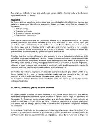 Sal
129
Las empresas dedicadas a este giro acostumbran otorgar crédito a los mayorístas y distribuidores
regionales por entre 15 y 30 días.
Inventarios
La determinación de las políticas de inventarios tiene como objetivo fijar el nivel óptimo de inversión que
debe tener una empresa. Normalmente las empresas de este giro tienen cuatro diferentes categorías de
inventarios:
• Materias primas
• Productos en proceso
• Artículos o productos terminados
• Refacciones y herramientas
Cada uno de los inventarios tiene una problemática diferente, por lo que se deben analizar con cuidado
para así delimitar sus implicaciones financieras y estar al pendiente de un problema común y básico que
es el de mantener un nivel adecuado en función de las ventas futuras. Mientras más reducido sea el
inventario, mayor será la rentabilidad de la inversión; pero si el nivel de inventario es muy reducido,
acarrea problemas de falta de existencia y, por lo tanto, de producción y más adelante de ventas, que
puedan afectar el volumen de éstas y generar una baja en la rentabilidad.
Para fijar el nivel de inversión adecuado se debe analizar una serie de factores como: el volumen de la
producción requerida en función de las compras y ventas, el mantenimiento de un inventario de seguridad
por falta de suministros, la reducción de precios en las compras por volumen o lotes, las perspectivas de
alza o baja en los precios, el costo y el riesgo de mantenimiento de la inversión, la duración del proceso,
el tiempo en que el proveedor surte los pedidos, el tiempo de tránsito, la política de servicio a clientes, la
demanda estacional, las materias primas estacionales, entre otros aspectos.
El inventario de producción en proceso, en el caso de las empresas de este giro, está en función de su
tiempo de duración. A lo largo del proceso productivo la política de este inventario se da a partir del
resultado de multiplicar el número de días de proceso por el costo de ventas futuras.
El inventario de producto terminado debe ser suficiente como para impedir que se incumpla con las
entregas a los clientes.
III. Crédito comercial y gestión de cobro a clientes
El crédito comercial se refiere a la venta de bienes o servicios que no son de contado. Las políticas
referentes al otorgamiento de créditos implican encontrar un equilibrio entre el riesgo y el rendimiento de
la empresa. En el grado en que se otorguen créditos y se amplíen los plazos de cobro a clientes, se
estarán inmovilizando fondos en cuentas por cobrar y peligrará la capacidad de la empresa para liquidar
sus pasivos. Esto, sin embargo, tiene la ventaja de facilitar la venta de productos y mejorar las utilidades
de la empresa.
En toda operación de crédito, las empresas corren el riesgo de que la promesa de pago a un futuro no se
cumpla, ya que no existe la seguridad de que se realice, ya que los deudores más solventes y dignos de
confianza pueden dejar de pagar totalmente sus obligaciones, a causa de las numerosas contingencias
 