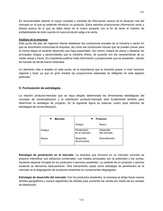 Sal
155
Es recomendable obtener la mayor cantidad y variedad de información acerca de la situación real del
mercado en el que se pretende introducir un producto. Estos estudios proporcionan información veraz y
directa acerca de lo que se debe hacer en el nuevo proyecto con el fin de tener el máximo de
probabilidades de éxito cuando el nuevo producto salga a la venta.
Análisis de la empresa
Este punto del plan de negocios intenta establecer las condiciones actuales de la industria o sector en
que se encontrará involucrada la empresa, así como las condiciones futuras que se pueden prever para
la misma según el reciente desarrollo que haya presentado. Así mismo, tratará de ubicar y destacar los
principales riesgos y oportunidades que la industria ofrece, de acuerdo con las características de su
medio actual y futuro. Es importante justificar toda información y proyecciones que se presenten, citando
las fuentes de donde fueron obtenidas.
Un elemento más a resaltar en este punto, es la importancia que la industria posee, a nivel nacional,
regional y local, ya que en gran medida las proyecciones realizadas se reflejarán en este aspecto
particular.
V. Formulación de estrategias
La relación producto-mercado que se haya elegido determinará las dimensiones estratégicas del
concepto de comercialización y la orientación producto-mercado será fundamental también para
determinar la estrategia de proyecto. En la siguiente figura se plasman cuatro tipos distintos de
estrategias de comercialización.
• Mercado • Producto
Antiguo Nuevo
Antiguo Penetración
en el mercado
Desarrollo
del mercado
Nuevo Desarrollo
de productos
Diversificación
Estrategia de penetración en el mercado. La empresa que funciona en un mercado concreto se
propone intensificar sus esfuerzos comerciales. Los medios principales son la publicidad y las ventas,
haciendo especial hincapié en los productos o servicios existentes. La variante de un producto o servicio
existente se denomina relanzamiento. Otra herramienta usada como estrategia de penetración en el
mercado es la disgregación de productos existentes en componentes disgregados.
Estrategia de desarrollo del mercado. Con los productos existentes, la empresa se dirige hacia nuevos
ámbitos geográficos y nuevos segmentos de clientes para aumentar las ventas por medio de los canales
de distribución.
 