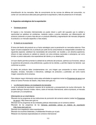 Sal
162
diversificación de los mercados, falta de conocimiento de las normas de defensa del consumidor, no
contar con una estructura adecuada para gerenciar la exportación y falta de presencia en el mercado.
II. Aspectos estratégicos de la exportación
• Estrategia general
El ingreso a los mercados internacionales se puede inducir a partir del supuesto que la calidad y
oportunidad se satisface sin problemas, mediante costos y precios reducidos, por diferenciación del
producto (cobrando un precio más alto por un producto diferente) y segmentación del mercado (dirigiendo
el producto a un mercado específico o más amplio).
• El diseño en la exportación
El tema del diseño del producto es un factor estratégico para la penetración en mercados externos. Para
lograr la buena aceptación de un producto por parte de los consumidores es indispensable considerar los
siguientes aspectos: satisfacer las necesidades del consumidor; ser durable y, con atractiva apariencia,
ofrecer el mejor producto en calidad en relación con otros similares nacionales o extranjeros, así como
brindar un precio adecuado a las expectativas del cliente y a su desempeño.
Un buen diseño permite aumentar la calidad de los atributos del producto, optimiza sus funciones, adecua
la apariencia del producto a las preferencias y gustos de los clientes, y permite mejorar los factores que
conforman su precio.
El diseño del producto debe complementarse con: una imagen que comprende la marca comercial,
etiquetas, envases, manuales e instructivos, catálogos de productos y publicidad, así como buena
imagen corporativa de la empresa.
Para obtener mayor información sobre estas actividades le sugerimos revise los Programas de apoyo que
ofrece el Centro Promotor de Diseño. (http://www.siem.gob.mx)
• La información básica y la investigación de mercados
Iniciar la actividad de exportación requiere de la recolección y procesamiento de mucha información. Se
pueden distinguir diversos niveles: interno, sobre el mercado internacional, sobre el producto, el mercado
en particular y la competencia.
Información en un nivel interno
ïRevisión de los programas de las instituciones de promoción del comercio exterior (visitar los Programas
de apoyo). Http://www.siem.gob.mx
ïRevisión de los programas de las entidades públicas relacionadas con el comercio exterior
ïRevisión de los programas de las Cámaras sectoriales activas en materia de exportación
(http://www.siem.gob.mx)
ïRevisión de la legislación sobre exportaciones
ïRevisión de acuerdos bilaterales y multilaterales firmados por el país
ïRelación de empresas especializadas en comercio internacional
 