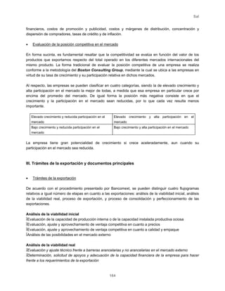 Sal
164
financieros, costos de promoción y publicidad, costos y márgenes de distribución, concentración y
dispersión de compradores, tasas de crédito y de inflación.
• Evaluación de la posición competitiva en el mercado
En forma sucinta, es fundamental resaltar que la competitividad se evalúa en función del valor de los
productos que exportamos respecto del total operado en los diferentes mercados internacionales del
mismo producto. La forma tradicional de evaluar la posición competitiva de una empresa se realiza
conforme a la metodología del Boston Consulting Group, mediante la cual se ubica a las empresas en
virtud de su tasa de crecimiento y su participación relativa en dichos mercados.
Al respecto, las empresas se pueden clasificar en cuatro categorías, siendo la de elevado crecimiento y
alta participación en el mercado la mejor de todas, a medida que esa empresa en particular crece por
encima del promedio del mercado. De igual forma la posición más negativa consiste en que el
crecimiento y la participación en el mercado sean reducidas, por lo que cada vez resulta menos
importante.
Elevado crecimiento y reducida participación en el
mercado
Elevado crecimiento y alta participación en el
mercado
Bajo crecimiento y reducida participación en el
mercado
Bajo crecimiento y alta participación en el mercado
La empresa tiene gran potencialidad de crecimiento si crece aceleradamente, aun cuando su
participación en el mercado sea reducida.
III. Trámites de la exportación y documentos principales
• Trámites de la exportación
De acuerdo con el procedimiento presentado por Bancomext, se pueden distinguir cuatro flujogramas
relativos a igual número de etapas en cuanto a las exportaciones: análisis de la viabilidad inicial, análisis
de la viabilidad real, proceso de exportación, y proceso de consolidación y perfeccionamiento de las
exportaciones.
Análisis de la viabilidad inicial
ïEvaluación de la capacidad de producción interna o de la capacidad instalada productiva ociosa
ïEvaluación, ajuste y aprovechamiento de ventaja competitiva en cuanto a precios
ïEvaluación, ajuste y aprovechamiento de ventaja competitiva en cuanto a calidad y empaque
ïAnálisis de las posibilidades en el mercado externo
Análisis de la viabilidad real
ïEvaluación y ajuste técnico frente a barreras arancelarias y no arancelarias en el mercado externo
ïDeterminación, solicitud de apoyos y adecuación de la capacidad financiera de la empresa para hacer
frente a los requerimientos de la exportación
 