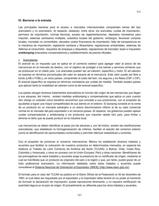 Sal
167
IV. Barreras a la entrada
Las principales barreras para el acceso a mercados internacionales comprenden temas del tipo
arancelario y no arancelario. Al respecto, destacan, entre otros: los aranceles, cuotas de importación,
permisos de importación, normas técnicas, exceso de reglamentaciones, depósitos monetarios para
importar, sistemas cambiarios múltiples, subsidios locales del gobierno, embargos, favorecer compras
locales, monedas no convertibles, elevados costos financieros de importación, falta de transparencia en
la mecánica de importación, legislación sanitaria y fitosanitaria, regulaciones ambientales, sistemas de
defensa al consumidor, requisitos de empaque y etiquetado, regulaciones de toxicidad, leyes e impuestos
antidumping (impuestos compensatorios) y establecimiento de precios oficiales.
• Arancelarias
El arancel es un impuesto que se aplica en el comercio exterior para agregar valor al precio de las
mercancías en el mercado de destino, con el objetivo de proteger a los bienes y servicios similares que
se produzcan en el citado país. Los aranceles pueden ser ad valorem, específico y mixto. El ad valorem
se expresa en términos porcentuales del valor en aduana de la mercancía. Este valor puede ser libre a
bordo (LAB o FOB) y, en otros países, comprender el costo del bien, los seguros y los fletes (CSF o CIF).
El arancel específico se expresa en términos monetarios por unidad de medida. También existen países
que aplican tanto la modalidad ad valorem como la del arancel específico.
Los países otorgan diversos tratamientos arancelarios en función del origen de las mercancías que llegan
a sus aduanas. Así mismo, existen medidas antidumping y compensatorias que aplica un país cuando
otro otorga un subsidio como beneficio económico que concede a sus productores, con el propósito de
ayudarles a lograr una mayor competitividad de sus bienes en el exterior. El dumping consiste en la venta
de un producto en un mercado extranjero a un precio discriminatorio inferior al de su valor comercial
normal en el mercado del país exportador o en terceros países. Al respecto, los gobiernos pueden aplicar
cuotas compensatorias y antidumping a los productos que importan desde otro país, para limitar o
eliminar el daño que se puede producir en la industria local.
Las mercancías se deben identificar al pasar por las aduanas y, por tal motivo, existen las clasificaciones
arancelarias, que establecen la homogeneización de criterios, facilitan el estudio del comercio exterior
(como la identificación de oportunidades comerciales) y permiten efectuar estadísticas y controles.
Con el propósito de promover el comercio internacional, México ha establecido diversos tratados y
acuerdos que facilitan la colocación de nuestros productos en determinados mercados, en especial los
relativos al Tratado de Libre Comercio de América del Norte (TLCAN); a Bolivia, Chile, Costa Rica,
Colombia y Venezuela; y otros en proceso con la Unión Europea, Perú y otras naciones. Beneficiarse de
las prerrogativas de estos tratados y acuerdos exige la presencia de un certificado de origen, mediante el
cual se manifiesta que un producto es originario del país o la región y que, por tanto, puede gozar de un
trato preferencial arancelario. La información detallada sobre estos tratados y acuerdos puede
consultarse al Sistema Nacional de Orientación al Exportador (SNOE) (http://www.siem.gob.mx)
El formato para el caso del TLCAN se publicó en el Diario Oficial de la Federación el 30 de diciembre de
1993, el cual debe ser requisitado por el exportador y el importador debe tenerlo en su poder al momento
de formular la declaración de importación; puede reproducirse libremente, y no requiere certificación de
autoridad alguna en el país de origen. El procedimiento es diferente para los otros tratados y acuerdos.
 
