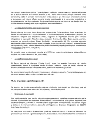 Sal
175
La Comisión para la Protección del Comercio Exterior de México (Compromex), con Secretaría Ejecutiva
en el Banco Nacional de Comercio Exterior, S.N.C., tiene como función principal intervenir como
conciliador y árbitro de comercio internacional en controversias en que intervengan empresas mexicanas
y extranjeras. Así mismo, ofrece asesoría jurídica especializada a la comunidad exportadora e
importadora sobre los términos legales de negociación internacional, así como de los distintos tipos de
contratos internacionales y otros aspectos jurídicos del comercio exterior.
• Apoyos gubernamentales para las exportaciones
Existen diversos programas de apoyo para las exportaciones. En las siguientes líneas se enlistan, sin
señalar sus características. Estos corresponden a: industria maquiladora de exportación, programa de
importación temporal para exportación (Pitex), programa de importación temporal para servicios
integrados a la exportación (Pitex Servicios), devolución de impuestos (Draw Back), cuenta aduanera,
empresas de comercio exterior (Ecex), devolución y compensación del IVA, empresas altamente
exportadoras (Altex), comisión mixta para la promoción de las exportaciones (Compex), ferias mexicanas
de exportación (Femex), sistema mexicano de promoción externa (Simpex) y otros apoyos no financieros
de Bancomext. (http://www.siem.gob.mx)
En todos los casos se recomienda consultar a SECOFI, con excepción del programa relativo al Banco
Nacional de Comercio Exterior S.N.C (Bancomext).
• Apoyos financieros al exportador
El Banco Nacional de Comercio Exterior S.N.C., ofrece los servicios financieros de: crédito
(prexportación), crédito al comprador, cartas de crédito, garantías, capital de riesgo, servicios de
tesorería, banca de inversión, servicios fiduciarios, comisiones mercantiles y avalúos.
Se recomienda consultar la información incorporada en este sistema sobre los Programas de Apoyo y, en
particular, la relativa a Bancomext.(http://www.siem.gob.mx)
VII. La organización para la exportación
Se exploran las formas organizacionales directas e indirectas que pueden ser útiles tanto para las
microempresas-artesanales, como para las pequeñas y medianas empresas.
• El consorcio de exportación
Una opción razonable para que las microempresas-artesanales y pequeñas empresas exporten es la
creación o participación en consorcios de exportación. Estos consorcios, que agrupan empresas para
establecer sinergias, aumentan la competitividad de los productos comercializados y reducen los riesgos
y costos de la internacionalización (consultar el Programa de Empresas Integradoras de SECOFI
(http://www.siem.gob.mx).
La creación de un consorcio de exportación puede ser importante debido a: la falta de volúmenes de
producción que interesen a grandes compradores, la escasez de personal calificado en las técnicas de la
 
