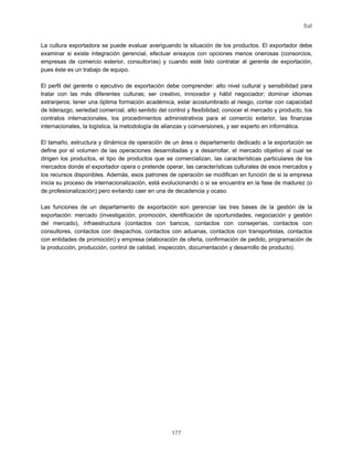 Sal
177
La cultura exportadora se puede evaluar averiguando la situación de los productos. El exportador debe
examinar si existe integración gerencial, efectuar ensayos con opciones menos onerosas (consorcios,
empresas de comercio exterior, consultorías) y cuando esté listo contratar al gerente de exportación,
pues éste es un trabajo de equipo.
El perfil del gerente o ejecutivo de exportación debe comprender: alto nivel cultural y sensibilidad para
tratar con las más diferentes culturas; ser creativo, innovador y hábil negociador; dominar idiomas
extranjeros; tener una óptima formación académica, estar acostumbrado al riesgo, contar con capacidad
de liderazgo, seriedad comercial, alto sentido del control y flexibilidad; conocer el mercado y producto, los
contratos internacionales, los procedimientos administrativos para el comercio exterior, las finanzas
internacionales, la logística, la metodología de alianzas y coinversiones, y ser experto en informática.
El tamaño, estructura y dinámica de operación de un área o departamento dedicado a la exportación se
define por el volumen de las operaciones desarrolladas y a desarrollar, el mercado objetivo al cual se
dirigen los productos, el tipo de productos que se comercializan, las características particulares de los
mercados donde el exportador opera o pretende operar, las características culturales de esos mercados y
los recursos disponibles. Además, esos patrones de operación se modifican en función de si la empresa
inicia su proceso de internacionalización, está evolucionando o si se encuentra en la fase de madurez (o
de profesionalización) pero evitando caer en una de decadencia y ocaso.
Las funciones de un departamento de exportación son gerenciar las tres bases de la gestión de la
exportación: mercado (investigación, promoción, identificación de oportunidades, negociación y gestión
del mercado), infraestructura (contactos con bancos, contactos con consejerías, contactos con
consultores, contactos con despachos, contactos con aduanas, contactos con transportistas, contactos
con entidades de promoción) y empresa (elaboración de oferta, confirmación de pedido, programación de
la producción, producción, control de calidad, inspección, documentación y desarrollo de producto).
 