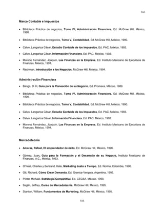 Sal
186
Marco Contable e Impuestos
• Biblioteca Práctica de negocios, Tomo IV, Administración Financiera, Ed. McGraw Hill, México,
1990.
• Biblioteca Práctica de negocios, Tomo V, Contabilidad, Ed. McGraw Hill, México, 1990.
• Calvo, Langarica César, Estudio Contable de los Impuestos, Ed. PAC, México, 1993.
• Calvo, Langarica César, Información Financiera, Ed. PAC, México, 1992.
• Moreno Fernández, Joaquín, Las Finanzas en la Empresa, Ed. Instituto Mexicano de Ejecutivos de
Finanzas, México, 1991.
• Rachman, Introducción a los Negocios, McGraw Hill, México, 1994.
Administración Financiera
• Bangs, D. H, Guía para la Planeación de su Negocio, Ed. Promexa, México, 1989.
• Biblioteca Práctica de negocios, Tomo IV, Administración Financiera, Ed. McGraw Hill, México,
1990.
• Biblioteca Práctica de negocios, Tomo V, Contabilidad, Ed. McGraw Hill, México, 1990.
• Calvo, Langarica César, Estudio Contable de los Impuestos, Ed. PAC, México, 1993.
• Calvo, Langarica César, Información Financiera, Ed. PAC, México, 1992.
• Moreno Fernández, Joaquín, Las Finanzas en la Empresa, Ed. Instituto Mexicano de Ejecutivos de
Finanzas, México, 1991.
Mercadotecnia
• Alcaraz, Rafael, El emprendedor de éxito, Ed. McGraw Hill, México, 1996.
• Gómez, Juan, Guía para la Formación y el Desarrollo de su Negocio, Instituto Mexicano de
Finanzas, A.C., México, 1993.
• O’Neal, Charles y Bertrand, Kate, Marketing Justo a Tiempo, Ed. Norma, Colombia, 1996.
• Ott, Richard, Cómo Crear Demanda, Ed. Granica-Vergara, Argentina, 1993.
• Porter Michael, Estrategia Competitiva, Ed. CECSA, México, 1990.
• Seglin, Jeffrey, Curso de Mercadotecnia, McGraw Hill, México, 1995.
• Stanton, William, Fundamentos de Marketing, McGraw Hill, México, 1995.
 