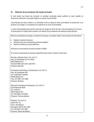 Sal
35
IV. Relación de proveedores del equipo principal
Si sólo existe una fuente de provisión, la cantidad comprada puede justificar en gran medida un
descuento sustancial o se puede negociar un precio muy favorable.
Una empresa que sólo compra a un proveedor corre el riesgo de tener que detener la producción si se
produce una huelga o un accidente en la planta de su único suministrador.
Lo más recomendable para prevenir este tipo de riesgos es tener de dos a tres proveedores por insumo.
A continuación se señala cómo acceder a la relación de proveedores del equipo principal del giro:
Para los proveedores de equipo y accesorios de apoyo, se pueden utilizar como fuentes de información:
• Registro industrial mexicano
• Directorio guía de compradores panorama plástico
• Sección amarilla de la guía telefónica
Asímismo se recomienda consultar también el SIEM
En cuanto a productores de equipos específicos para el giro, se tienen entre otros:
Bombas y Motores Cerro, S.A. de C.V.
Calz. de Guadalupe 29, Col. Maza
06270 México D.F.
Tels.529 4089, 529 2184, 529 9197.
Producto: Bombas
Proveedora de Bombas y Compresoras, S.A. de C.V.
Calz. de Guadalupe 285
Col. Guadalupe Tepeyac
07840 México D.F.
Tels. 537 8097, 537 8094
Producto: Bombas
Nacional Proveedora de Empaques, S.A. de C.V.
Canal Nacional 2026
Col. Valle Sur
09810 México D.F
Tel. 670-8055, 670-6058
Producto: Película plástica
Plastisac, S.A. de C.V.
Calle 5 No. 33
Fracc. Alce Blanco
Naucalpan 53370, Edo. Méx
Tel. 576 0254, 576 7565
Producto: Sacos de plástico
 