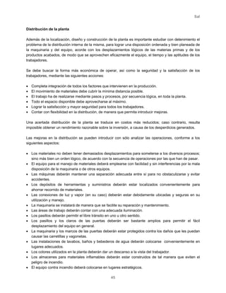 Sal
45
Distribución de la planta
Además de la localización, diseño y construcción de la planta es importante estudiar con detenimiento el
problema de la distribución interna de la misma, para lograr una disposición ordenada y bien planeada de
la maquinaria y del equipo, acorde con los desplazamientos lógicos de las materias primas y de los
productos acabados, de modo que se aprovechen eficazmente el equipo, el tiempo y las aptitudes de los
trabajadores.
Se debe buscar la forma más económica de operar, así como la seguridad y la satisfacción de los
trabajadores, mediante las siguientes acciones:
• Completa integración de todos los factores que intervienen en la producción.
• El movimiento de materiales debe cubrir la mínima distancia posible.
• El trabajo ha de realizarse mediante pasos y procesos, por secuencia lógica, en toda la planta.
• Todo el espacio disponible debe aprovecharse al máximo.
• Lograr la satisfacción y mayor seguridad para todos los trabajadores.
• Contar con flexibilidad en la distribución, de manera que permita introducir mejoras.
Una acertada distribución de la planta se traduce en costos más reducidos; caso contrario, resulta
imposible obtener un rendimiento razonable sobre la inversión, a causa de los desperdicios generados.
Las mejoras en la distribución se pueden introducir con sólo analizar las operaciones, conforme a los
siguientes aspectos:
• Los materiales no deben tener demasiados desplazamientos para someterse a los diversos procesos;
sino más bien un orden lógico, de acuerdo con la secuencia de operaciones por las que han de pasar.
• El equipo para el manejo de materiales deberá emplearse con facilidad y sin interferencias por la mala
disposición de la maquinaria o de otros equipos.
• Las máquinas deberán mantener una separación adecuada entre sí para no obstaculizarse y evitar
accidentes.
• Los depósitos de herramientas y suministros deberán estar localizados convenientemente para
ahorrar recorrido de materiales.
• Las conexiones de luz y vapor (en su caso) deberán estar debidamente ubicadas y seguras en su
utilización y manejo.
• La maquinaria se instalará de manera que se facilite su reparación y mantenimiento.
• Las áreas de trabajo deberán contar con una adecuada iluminación.
• Los pasillos deberán permitir el libre tránsito en uno u otro sentido.
• Los pasillos y los claros de las puertas deberán ser bastante amplios para permitir el fácil
desplazamiento del equipo en general.
• La maquinaria y los marcos de las puertas deberán estar protegidos contra los daños que les puedan
causar las carretillas y vagonetas.
• Las instalaciones de lavabos, baños y bebederos de agua deberán colocarse convenientemente en
lugares adecuados.
• Los colores utilizados en la planta deberán dar un descanso a la vista del trabajador.
• Los almacenes para materiales inflamables deberán estar construidos de tal manera que eviten el
peligro de incendio.
• El equipo contra incendio deberá colocarse en lugares estratégicos.
 