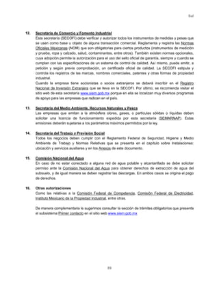 Sal
89
12. Secretaría de Comercio y Fomento Industrial
Esta secretaría (SECOFI) debe verificar y autorizar todos los instrumentos de medidas y pesas que
se usen como base u objeto de alguna transacción comercial. Reglamenta y registra las Normas
Oficiales Mexicanas (NOM) que son obligatorias para ciertos productos (instrumentos de medición
y prueba, ropa y calzado, salud, contaminantes, entre otros). También existen normas opcionales,
cuya adopción permite la autorización para el uso del sello oficial de garantía, siempre y cuando se
cumplan con las especificaciones de un sistema de control de calidad. Así mismo, puede emitir, a
petición y según previa comprobación, un certificado oficial de calidad. La SECOFI estipula y
controla los registros de las marcas, nombres comerciales, patentes y otras formas de propiedad
industrial.
Cuando la empresa tiene accionistas o socios extranjeros se deberá inscribir en el Registro
Nacional de Inversión Extranjera que se lleva en la SECOFI. Por último, se recomienda visitar el
sitio web de esta secretaría www.siem.gob.mx porque en ella se localizan muy diversos programas
de apoyo para las empresas que radican en el país.
13. Secretaría del Medio Ambiente, Recursos Naturales y Pesca
Las empresas que emitan a la atmósfera olores, gases, o partículas sólidas o líquidas deben
solicitar una licencia de funcionamiento expedida por esta secretaría (SEMARNAP). Estas
emisiones deberán sujetarse a los parámetros máximos permitidos por la ley.
14. Secretaría del Trabajo y Previsión Social
Todos los negocios deben cumplir con el Reglamento Federal de Seguridad, Higiene y Medio
Ambiente de Trabajo y Normas Relativas que se presenta en el capítulo sobre Instalaciones:
ubicación y servicios auxiliares y en los Anexos de este documento.
15. Comisión Nacional del Agua
En caso de no estar conectado a alguna red de agua potable y alcantarillado se debe solicitar
permiso ante la Comisión Nacional del Agua para obtener derechos de extracción de agua del
subsuelo, y de igual manera se deben registrar las descargas. En ambos casos se origina el pago
de derechos.
16. Otras autorizaciones
Como las relativas a la Comisión Federal de Competencia, Comisión Federal de Electricidad,
Instituto Mexicano de la Propiedad Industrial, entre otras.
De manera complementaria le sugerimos consultar la sección de trámites obligatorios que presenta
el subsistema Primer contacto en el sitio web www.siem.gob.mx
 