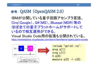 110LangEdge,Inc.
参考： （ ）
IBMが公開している量子回路アセンブラ言語。
Cirq（Google）、Q#（MS）、Blueqat（MDR）等の
ほぼ全ての量子プラットホームがサポートして
いるので相互運用ができる。
Visual Studio Code用の拡張も公開されている。
https://marketplace.visualstudio.com/items?itemName=qiskit.qiskit-vscode
include "qelib1.inc";
qreg q[1];
creg c[1];
h q[0];
measure q[0] -> c[0];
|0⟩ H
Z
c 0
QASM
The IBM Q Experience は
QASMの回路エディタにも使える
 