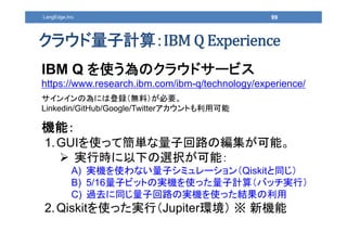 99LangEdge,Inc.
クラウド量子計算：
IBM Q を使う為のクラウドサービス
https://www.research.ibm.com/ibm-q/technology/experience/
サインインの為には登録（無料）が必要...