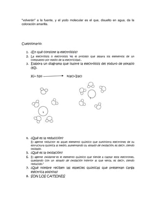 "volverán" a la fuente, y el yodo molecular es el que, disuelto en agua, da la
coloración amarilla.




Cuestionario:

   1. ¿En qué consiste la electrólisis?
   2. La electrólisis o electrolisis 1es el proceso que separa los elementos de un
      compuesto por medio de la electricidad..
   3. Elabora un diagrama que ilustre la electrólisis del yoduro de potasio
      (KI).

      Ki+ h2o                     k(ac)+I(ac)




                                                   I




                k




   4. ¿Qué es la reducción?
      El agente reductor es aquel elemento químico que suministra electrones de su
      estructura química al medio, aumentando su estado de oxidación, es decir, siendo
      oxidado.
   5. ¿Qué es la oxidación?
   6. El agente oxidante es el elemento químico que tiende a captar esos electrones,
      quedando con un estado de oxidación inferior al que tenía, es decir, siendo
      reducido.1
   7. ¿Qué nombre reciben las especies químicas que presentan carga
      eléctrica positiva?
   8. SON LOS CATIONES
 