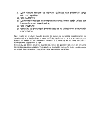 9. ¿Qué nombre reciben las especies químicas que presentan carga
       eléctrica negativa?
   10. LOS ANIONES
   11. ¿Qué nombre reciben los compuestos cuyos átomos están unidos por
       fuerzas de atracción eléctrica?
   12. LOS IONICOS
   13. Menciona las principales propiedades de los compuestos que poseen
       enlace iónico.

Este enlace se produce cuando átomos de elementos metálicos (especialmente los
situados más a la izquierda en la tabla periódica -períodos 1, 2 y 3) se encuentran con
átomos no metálicos (los elementos situados a la derecha en la tabla periódica -
especialmente los períodos 16 y 17).
Ejemplo: La sal común se forma cuando los átomos del gas cloro se ponen en contacto
con los átomos del metal sodio. En la siguiente simulación interactiva están representados
los átomos de sodio y cloro con solo sus capas externas de electrones
 