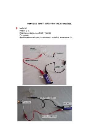Instructivo para el armado del circuito eléctrico.

Material:
Pila de 9 V.
2 caimanes pequeños (rojo y negro)
Foco piloto
Realizar el armado del circuito como se indica a continuación.
 