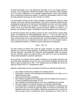 El metal dona/cede uno o más electrones formando un ion con carga positiva o
cationes, con configuración electrónica estable. Estos electrones luego ingresan
en el no metal, originando un ion cargado negativamente o anión, que también
tiene configuración electrónica estable. La atracción electrostática entre los iones
de carga opuesta causa que se unan y formen un enlace.

Los compuestos iónicos forman redes cristalinas constituidas por iones de carga
opuesta unidos por fuerzas electrostáticas. Este tipo de atracción determina las
propiedades observadas. Si la atracción electrostática es fuerte, se forman sólidos
cristalinos de elevado punto de fusión e insolubles en agua; si la atracción es
menor, como en el caso del NaCl, el punto de fusión también es menor y, en
general, son solubles en agua e insolubles en líquidos apolares como el benceno.

Se denomina enlace iónico al enlace químico de dos o más átomos cuando éstos
tienen una diferencia de electronegatividad mayor a 1.7. En una unión de dos
átomos por enlace iónico, un electrón abandona el átomo menos electronegativo y
pasa a formar parte de la nube electrónica del más electronegativo. El cloruro de
sodio (la sal común) es un ejemplo de enlace iónico: en él se combinan sodio y
cloro, perdiendo el primero un electrón que es capturado por el segundo:

                                     Na Cl → Na + Cl-

De esta manera se forman dos iones de carga contraria: un catión (de carga
positiva) y un anión (de carga negativa). La diferencia entre las cargas de los iones
provoca entonces una fuerza de interacción electromagnética entre los átomos
que los mantiene unidos. El enlace iónico es la unión en la que los elementos
involucrados aceptarán o perderán electrones.

En la solución, los enlaces iónicos pueden romperse y se considera entonces que
los iones están disociados. Es por eso que una solución fisiológica de cloruro de
sodio y agua se marca como "Na+ + Cl-" mientras que los cristales de cloruro de
sodio se marcan "Na+ Cl-" o simplemente "NaCl".

Algunas características de los compuestos formados por este tipo de enlace son:

      Son sólidos de estructura cristalina en el sistema cúbico.
      Este enlace produce una transferencia de electrones de un metal a un no
      metal formando iones
      Altos puntos de fusión y ebullición.
      Son enlaces resultantes de la interacción entre los metales de los grupos I y
      II y los no metales de los grupos VI y VII.
      Son solubles en solventes polares y aun así su solubilidad es muy baja.
      Una vez fundidos o en solución acuosa, sí conducen la electricidad.
      En estado sólido no conducen la electricidad. Si utilizamos un bloque de sal
      como parte de un circuito en lugar del cable, el circuito no funcionará. Así
      tampoco funcionará una bombilla si utilizamos como parte de un circuito un
      cubo de agua, pero si disolvemos sal en abundancia en dicho cubo, la
 